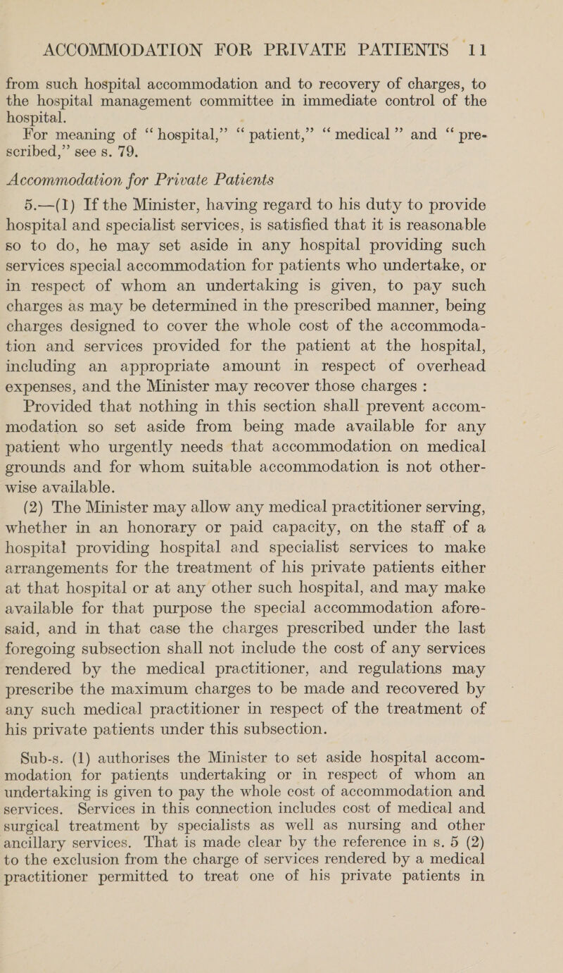 from such hospital accommodation and to recovery of charges, to the hospital management committee in immediate control of the hospital. For meaning of hospital. ‘ patient, scribed,”’ see s. 79. 99 66 medical” and “ pre- Accommodation for Private Patients 5.—(1) If the Minister, having regard to his duty to provide hospital and specialist services, is satisfied that it is reasonable so to do, he may set aside in any hospital providing such services special accommodation for patients who undertake, or in respect of whom an undertaking is given, to pay such charges as may be determined in the prescribed manner, being charges designed to cover the whole cost of the accommoda- tion and services provided for the patient at the hospital, including an appropriate amount in respect of overhead expenses, and the Minister may recover those charges : Provided that nothing in this section shall prevent accom- modation so set aside from being made available for any patient who urgently needs that accommodation on medical grounds and for whom suitable accommodation is not other- wise available. (2) The Minister may allow any medical practitioner serving, whether in an honorary or paid capacity, on the staff of a hospital providing hospital and specialist services to make arrangements for the treatment of his private patients either at that hospital or at any other such hospital, and may make available for that purpose the special accommodation afore- said, and in that case the charges prescribed under the last foregoing subsection shall not include the cost of any services rendered by the medical practitioner, and regulations may prescribe the maximum charges to be made and recovered by any such medical practitioner in respect of the treatment of his private patients under this subsection. Sub-s. (1) authorises the Minister to set aside hospital accom- modation for patients undertaking or in respect of whom an undertaking is given to pay the whole cost of accommodation and services. Services in this connection, includes cost of medical and. surgical treatment by specialists as well as nursing and other ancillary services. That is made clear by the reference in s. 5 (2) to the exclusion from the charge of services rendered by a medical practitioner permitted to treat one of his private patients in