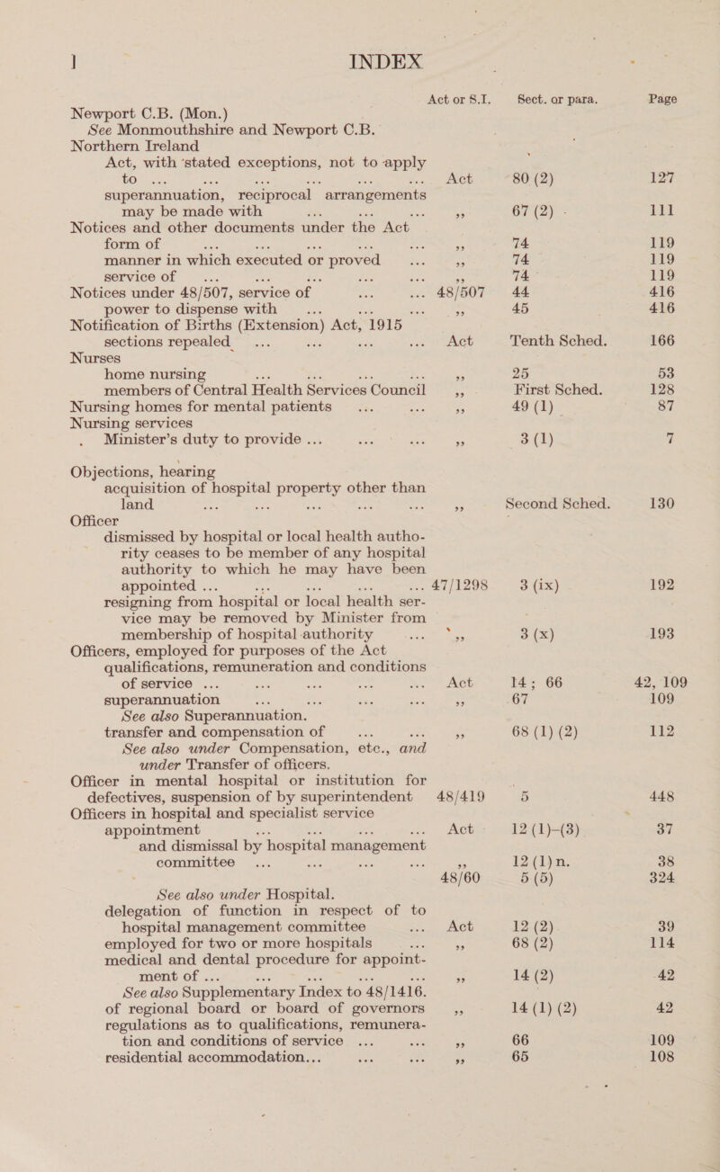 Newport C.B. (Mon.) See Monmouthshire and Newport C.B. Northern Ireland Act, with ‘stated Se not to apply fOr cc, Act superannuation, reciprocal arrangements may be made with ; a Notices and other documents under the Act form of Ss nm manner in which executed or proved es o service of ane ee ext ae Notices under 48/507, service of os ... 48/507 power to dispense with £4: ‘3h a a Notification of Births (Extension) Act, 1915 sections repealed... Bes - ian 2? GARE Nurses home nursing  members of Central Health Services Council Nursing homes for mental patients... Bes 3 Nursing services Minister’s duty to provide ... ee ae te Objections, hearing acquisition of or as at ced other than land ; a Officer dismissed by hospital or local health autho- rity ceases to be member of any hospital authority to which he may have been appointed .. . 47/1298 resigning from ‘hospital or local health ser- vice may be removed by Minister from membership of hospital authority se ae ace Officers, employed for purposes of the Act qualifications, remuneration and conditions of service ... ee as oe nw. | ACE superannuation ran a sik sia See also Superannuation. transfer and compensation of SA és See also under Compensation, etc., and under Transfer of officers. Officer in mental hospital or institution for defectives, suspension of by superintendent 48/419 Officers in hospital and specialist service appointment Act and dismissal by hospital management committee at sav - 48/60 See also under Hospital. delegation of function in respect of to hospital management committee See. 2ueu employed for two or more hospitals ee &lt;3 medical and dental procedure for appoint- ment of . - See also Supplementary Index to 48 / 1416. of regional board or board of governors aA regulations as to qualifications, remunera- tion and conditions of service ... sa 5s residential accommodation... vas Be e Sect. or para. 80 (2) 67 (2) - 74 74 74° 44 45 Tenth Sched. 25 First Sched. 49 (1)_ 3 (1) = fb 4 Be 3 (x) 14; 66 ay 68 (1) (2) 14 (2) 14 (1) (2) 66 65 Page 127 Li 119 119 119 416 416 166 53 128 87 130 192 193 42, 109 109 112 448 37 38 324 39 114 42 42 109 108