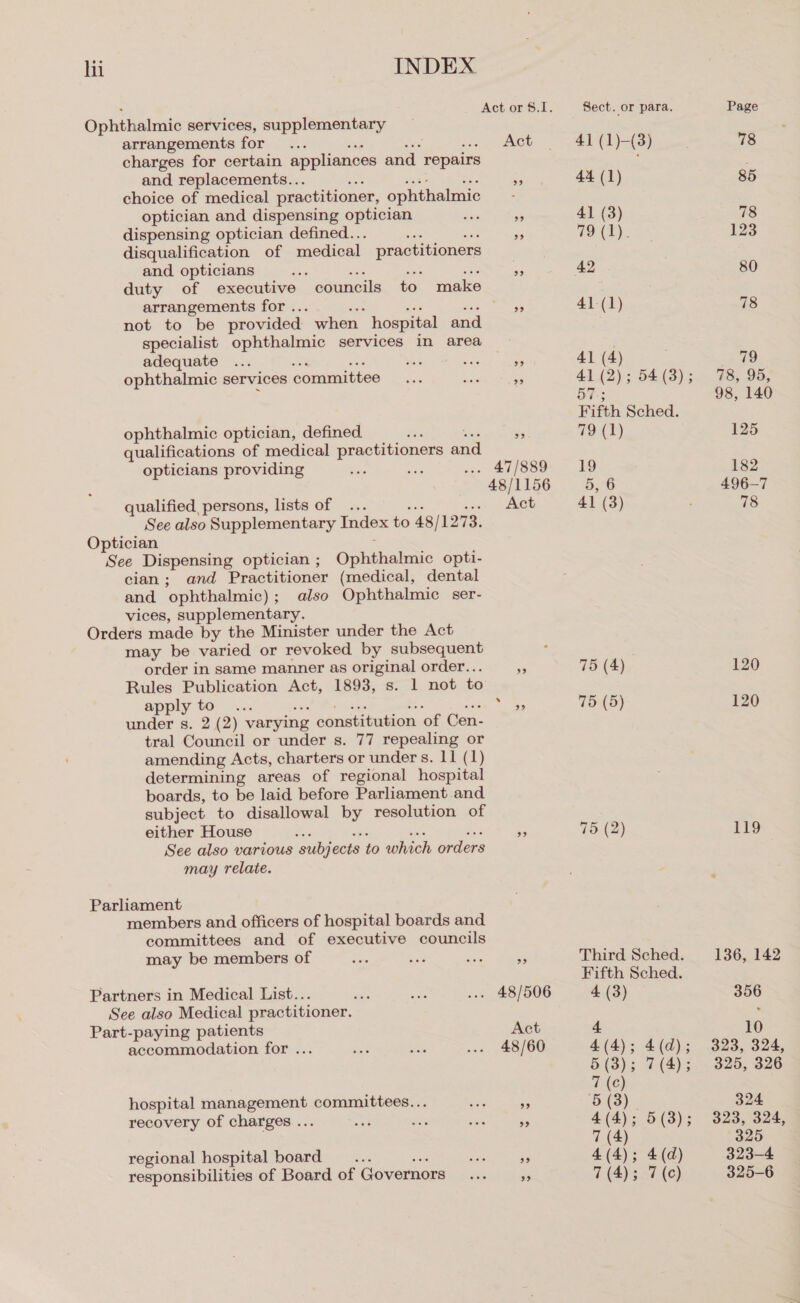 Ophthalmic services, supplementary arrangements for charges for certain appliances and repairs and replacements... choice of medical practitioner, ophthalmic optician and dispensing optician dispensing optician defined.. ss disqualification of medical practitioners and opticians duty of executive arrangements for . not to be provided. when hospital and specialist ophthalmic services in area adequate : ophthalmic services committee eauneis o janice ophthalmic optician, defined ‘ qualifications of medical practitioners and opticians providing qualified persons, lists of . See also Supplementary Index to 48 / 1273. Optician See Dispensing optician ; Opkihalee opti- cian; and Practitioner (medical, dental and ophthalmic) ; also Ophthalmic ser- vices, supplementary. Orders made by the Minister under the Act may be varied or revoked by subsequent order in same manner as original order.. Rules Publication Act, 1893, s. 1 not to apply to pact Wcecthe a oad under s. 2 (2) varying constitution of Cen- tral Council or under s. 77 repealing or amending Acts, charters or under s. 11 (1) determining areas of regional hospital boards, to be laid before Parliament and subject to disallowal by resolution of either House : See also various subjects to which orders may relate. Parliament members and officers of hospital boards and committees and of executive councils may be members of Partners in Medical List... See also Medical practitioner. Part-paying patients accommodation for ... hospital management committees... recovery of charges ... regional hospital board - responsibilities of Board of Governors Act 48/1156 Act 99 Act 48/60 Sect. or para. Page 4] (1)-(3) 78 44 (1) 85 41 (3) 78 79 (1). 123 42 80 41-(1) 78 41 (4) 79 41 (2); 54(3); 78, 95, 57; 98, 140 Fifth Sched. 79 (1) 125 19 182 5, 6 496-7 41 (3) 78 75 (4) 120 75 (5) 120 75 (2) 119 Third Sched. 136, 142 Fifth Sched. 4 (3) 356 4 10 4(4); 4(d); 323, 324, 5 (3); 7(4); 325, 326 7 (c) 5 (3). 324 4(4) 3 5 (8); 323,824) 7 (4) 325 4(4); 4(d) 323-4 7 (4); 7(c) 325-6