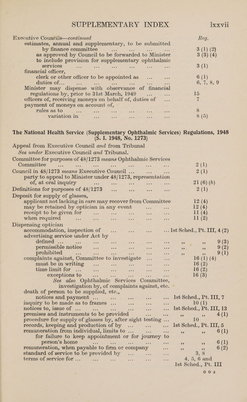 ' Executive Councils—continued Reg. estimates, annual and supplementary, to be submitted by finance committee 3 (1) (2) as approved by Council to be forwarded to Minister 3 (3) (4) to include provision for a sree ophthalmic services ae nee ‘es wes nee. ee 3 (1) financial officer, clerk or other officer to be appointed as__... ace 6 (1) duties of.. : 6, 7, 8,9 Minister may ‘dispense with observance of financial regulations by, prior to 31st March, 1949 seks ane 15 officers of, receiving moneys on behalf of, duties of _... 7 payment of moneys on account of, rules as to ae nae — wiife slaty wsdl 8 variation in a ik Sis ae begs 8 (5) The National Health Service (Supplementary Ophthalmic Services) Regulations, 1948 (S. I. 1948, No. 1273) Appeal from Executive Council and from Tribunal See under Executive Council and Tribunal. Committee for BEDE of 48 eee means eee Services Committee ‘ : oa 2 (1) Council in 48/127 3 means Smmcouene Comme. 2 (1) party to appeal to Minister under 48 sa 1273, , representation of, at oral inquiry 21 (6) (6) Definitions for purposes of 48/1273 ae non a ens 2 (1) Deposit for supply of glasses, applicant not lacking in care may recover from Committee 12 (4) may be retained by optician in any event as me _ 12 (4) receipt to be given for es as sais = St 11 (4) when required oss ais aie ee vis ate 11 (2) Dispensing optician accommodation, inspection of nis sat ae ... lst Sched., Pt. IIT, 4 (2) advertising service under Act by defined . a Se ae dn arn are ae ss 9 (3) permissible notice ow nee ae se Ae en sis 9 (2) prohibited en xe ee We Be 9 (1) complaints against, Committee to investigate Shs mi 16 (1) (4) must bein writing... ue ie eae se 16 (2) time limit for ... ee ais as a ae 16 (2) exceptions to 16 (3) See also Ophthalmic “Services Committee, investigation by, of complaints against, etc. ~ death of person to be supplied, etc., notices and payment ... wid sa ».. IstSched., Pt. III, 7 inquiry to be made as to frames ... ae oe a 10 (1 notices to, issue of . ee ... Ist Sched., Pt. ITI, 13 premises and instruments to ‘be provided — nF - 4 (1) procedure for supply of glasses by, after sight testing .. 10 records, keeping and production of by... ea »» dst Sched., Pt. TIT, 5 remuneration from individual, limits to ... an Pe, 6 (1) for failure to keep appointment or for journey to person’s home sie i rr 6 (1) remuneration, when payable to firm or company me o BG 6 (2) standard of service to be provided by ... Ae terms of service for ... re ase ose a fe os 4,5, 6 and Ist Sched., Pt. III 002