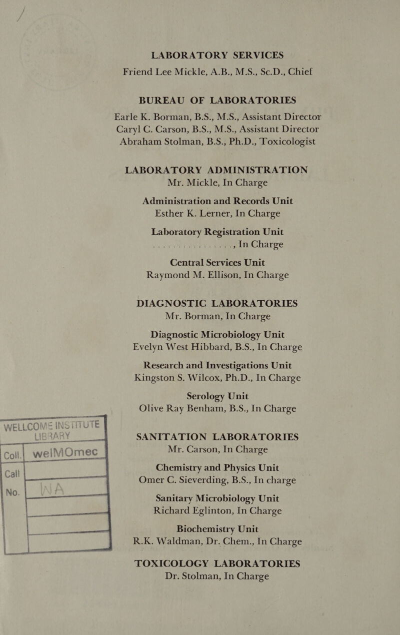 Friend Lee Mickle, A.B., M.S., Sc.D., Chief BUREAU OF LABORATORIES Earle K. Borman, B.S., M.S., Assistant Director Caryl C. Carson, B.S., M.S., Assistant Director Abraham Stolman, B.S., Ph.D., Toxicologist LABORATORY ADMINISTRATION Mr. Mickle, In Charge Administration and Records Unit Esther K. Lerner, In Charge Laboratory Registration Unit , In Charge Central Services Unit Raymond M. Ellison, In Charge DIAGNOSTIC LABORATORIES Mr. Borman, In Charge Diagnostic Microbiology Unit Evelyn West Hibbard, B.S., In Charge Research and Investigations Unit Kingston S. Wilcox, Ph.D., In Charge Serology Unit Olive Ray Benham, B.S., In Charge     SACRA AT a ami a) @hi oo tf WELLUUNVIE Ivo! : 4 ey SANITATION LABORATORIES Mr. Carson, In Charge te ION soli.) welMOmec _ neal  een ee Chemistry and Physics Unit Call |____—— Omer C. Sieverding, B.S., In charge Sanitary Microbiology Unit Richard Eglinton, In Charge Biochemistry Unit R.K. Waldman, Dr. Chem., In Charge TOXICOLOGY LABORATORIES Dr. Stolman, In Charge