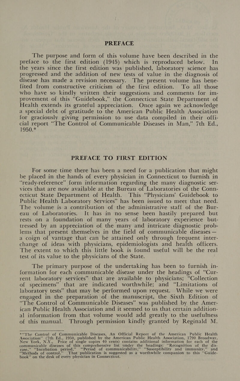 PREFACE The purpose and form of this volume have been described in the preface to the first edition (1945) which is reproduced below. In the years since the first edition was’ published, laboratory science has progressed and the addition of new tests of value in the diagnosis of disease has made a revision necessary. The present volume has bene- fited from constructive criticism of the first edition. To all those who have so kindly written their suggestions and comments for im- provement of this “Guidebook,” the Connecticut State Department of Health extends its grateful appreciation. Once again we acknowledge a special debt of gratitude to the American Public Health Association for graciously giving permission to use data compiled in their offi- cial report “The Control of Communicable Diseases in Man,” 7th Ed., 1950.2 PREFACE TO FIRST EDITION For some time there has been a need for a publication that might be placed in the hands of every physician in Connecticut to furnish in “ready-reference” form information regarding the many diagnostic ser- vices that are now available at the Bureau of Laboratories of the Conn- ecticut State Department of Health. This “Physicians’ Guidebook to Public Health Laboratory Services” has been issued to meet that need. The volume is a contribution of the administrative staff of the Bur- eau of Laboratories. It has in no sense been hastily prepared but rests on a foundation of many years of laboratory experience but- tressed by an appreciation of the many and intricate diagnostic prob- iems that present themselves in the field of communicable diseases — a coign of vantage that can be attained only through frequent inter- change of ideas with physicians, epidemiologists and health officers. The extent to which this little book is found useful will be the real test of its value to the physicians of the State. The primary purpose of the undertaking has been to furnish in- formation for each communicable disease under the headings of “Cur- rent laboratory services” that are available to physicians; “Collection of specimens” that are indicated worthwhile; and “Limitations of laboratory tests” that may be performed upon request. While we were engaged in the preparation of the manuscript, the Sixth Edition of “The Control of Communicable Diseases” was published by the Amer- ican Public Health Association and it seemed to us that certain addition- al information from that volume would add greatly to the usefulness of this manual. Through permission kindly granted by Reginald M. *“The Control of Communicable Diseases, An Official Report of the American Public Health Association”’ (7th Ed., 1950, published by the American Public Health Association, 1790 Broadway, New York, N.Y., Price of single copies 40 cents) contains additional information for each of the communicable diseases of this comprehensive list under the headings: ‘‘Recognition of the dis- ease,’ ‘Incubation period,’ ‘Period of communicability,’’ “Susceptibility and immunity,’’ and “Methods of control.’’ That publication is suggested as a worthwhile companion to this ‘‘Guide- book”’ on the desk of every physician in Connecticut.