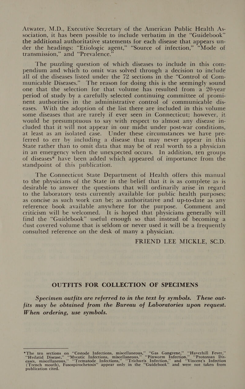 Atwater, M.D., Executive Secretary of the American Public Health As- sociation, it has been possible to include verbatim in the “Guidebook” the additional authoritative statements for each disease that appears un- der the headings: “Etiologic agent,” “Source of infection,’ “Mode of transmission,’ and “Prevalence.” The puzzling question of which diseases to include in this com- pendium and which to omit was solved through a decision to include all of the diseases listed under the 72 sections in the “Control of Com- municable Diseases.” ‘The reason for doing this is the seemingly sound one that the selection for that volume has resulted from a 20-year period of study by a carefully selected continuing committee of promi- nent authorities in the administrative control of communicable dis- eases. With the adoption of the list there are included in this volume some diseases that are rarely if ever seen in Connecticut; however, it would be presumptuous to say with respect to almost any disease in- cluded that it will not appear in our midst under post-war conditions, at least as an isolated case. Under these circumstances we have pre- ferred to err by including a disease that may never appear in this State rather than to omit data that may be of real worth to a physician in an emergency when the unexpected occurs. In addition, ten groups of diseases* have been added which appeared of importance from the standpoint of this publication. The Connecticut State Department of Health offers this manual to the physicians of the State in the belief that it is as complete as is desirable to answer the questions that will ordinarily arise in regard to the laboratory tests currently available for public health purposes; as concise as such work can be; as authoritative and up-to-date as any reference book available anywhere for the purpose. Comment and criticism will be welcomed. It is hoped that physicians generally will find the “Guidebook” useful enough so that instead of becoming a cust covered volume that is seldom or never used it will be a frequently consulted reference on the desk of many a physician. FRIEND LEE MICKLE, SC_D. OUTFITS FOR COLLECTION OF SPECIMENS Specimen outfits are referred to in the text by symbols. These out- fits may be obtained from the Bureau of Laboratories upon request. When ordering, use symbols. *The ten sections on ‘‘Cestode Infections, miscellaneous,’ ‘‘Gas Gangrene,’’ ‘‘Haverhill Fever,’’ “‘Hydatid Disease,” ‘‘Mycotic Infections, miscellaneous,”’ “‘Pinworm Infection,” “Protozoan Dis- eases, miscellaneous,’’ ‘‘Trematode Infections,’ ‘‘Trichuris Infection,’ and ‘‘Vincent’s Infection (Trench mouth), Fusospirochetosis’’ appear only in the ‘‘Guidebook’’ and were not taken from publication cited.