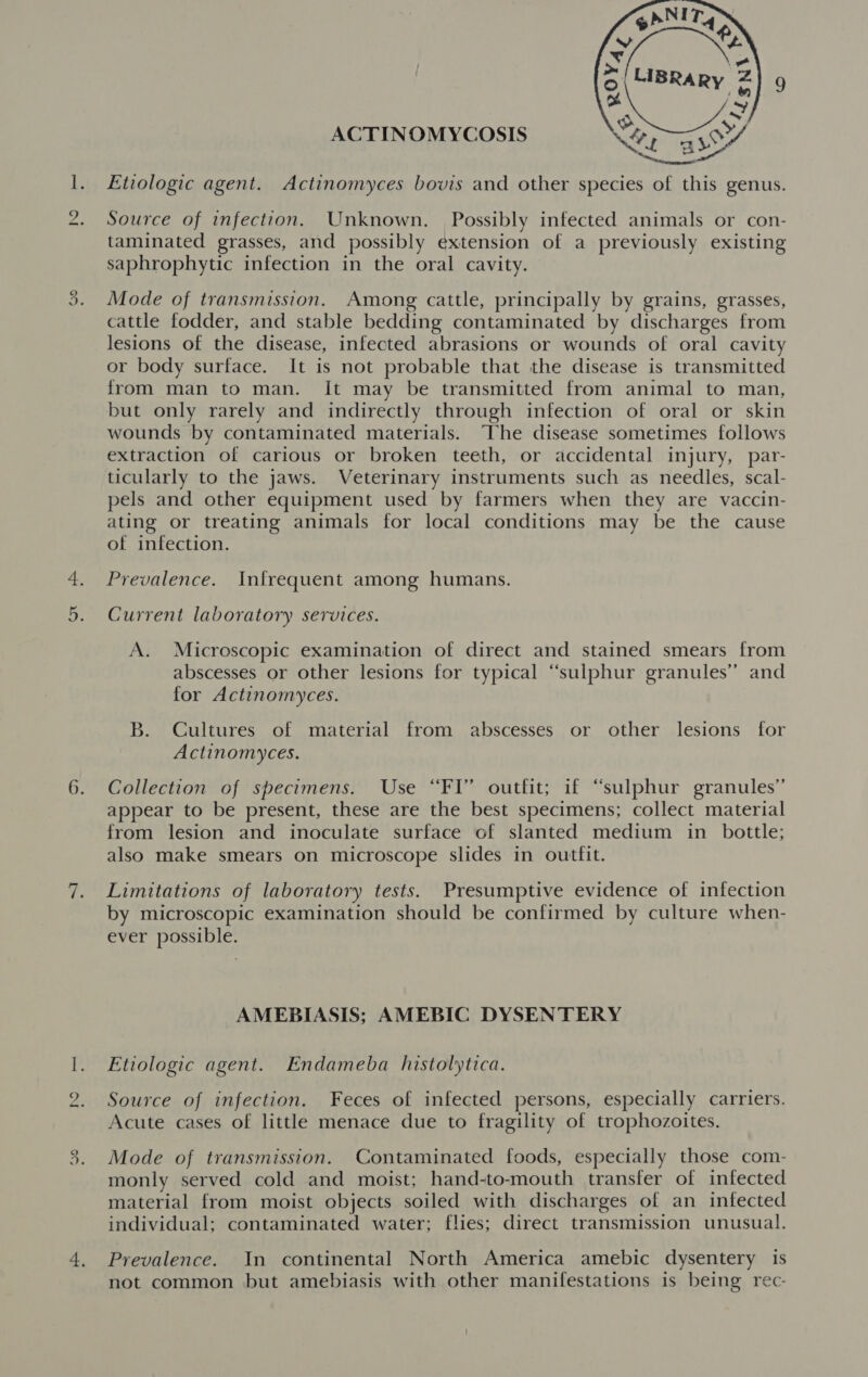 ACTINOMYCOSIS  Etiologic agent. Actinomyces bovis and other species of this genus. Source of infection. Unknown. Possibly infected animals or con- taminated grasses, and possibly extension of a previously existing saphrophytic infection in the oral cavity. Mode of transmission. Among cattle, principally by grains, grasses, cattle fodder, and stable bedding contaminated by discharges from lesions of the disease, infected abrasions or wounds of oral cavity or body surface. It is not probable that the disease is transmitted from man to man. It may be transmitted from animal to man, but only rarely and indirectly through infection of oral or skin wounds by contaminated materials. “The disease sometimes follows extraction of carious or broken teeth, or accidental injury, par- ticularly to the jaws. Veterinary instruments such as needles, scal- pels and other equipment used by farmers when they are vaccin- ating or treating animals for local conditions may be the cause of infection. Prevalence. Infrequent among humans. Current laboratory services. A. Microscopic examination of direct and stained smears from abscesses or other lesions for typical “sulphur granules’ and for Actinomyces. B. Cultures of material from abscesses or other lesions for Actinomyces. Collection of specimens. Use “FI” outfit; if “sulphur granules” appear to be present, these are the best specimens; collect material from lesion and inoculate surface of slanted medium in bottle; also make smears on microscope slides in outfit. Limitations of laboratory tests. Presumptive evidence of infection by microscopic examination should be confirmed by culture when- ever possible. AMEBIASIS; AMEBIC DYSENTERY Etiologic agent. Endameba histolytica. Acute cases of little menace due to fragility of trophozoites. Mode of transmission. Contaminated foods, especially those com- monly served cold and moist; hand-to-mouth transfer of infected material from moist objects soiled with discharges of an infected individual; contaminated water; flies; direct transmission unusual. Prevalence. In continental North America amebic dysentery is not common but amebiasis with other manifestations is being rec-