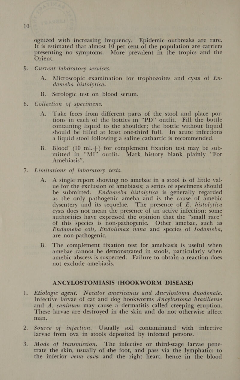 6. ‘fp ognized with increasing frequency. Epidemic outbreaks are rare. It is estimated that almost 10 per cent of the population are carriers presenting no symptoms. More prevalent in the tropics and the Orient. Current laboratory services. A. Microscopic examination for trophozoites and cysts of En- dameba histolytica. B. Serologic test on blood serum. Collection of specimens. A. Take feces from different parts of the stool and place por- tions in each of the bottles in “PD” outfit. Fill the bottle containing liquid to the shoulder; the bottle without liquid should be filled at least one-third full. In acute infections a liquid stool following a saline cathartic is recommended. B. Blood (10 ml.+) for complement fixation test may be sub- mitted in “MI” outfit. Mark history blank plainly “For Amebiasis’. Limitations of laboratory tests. A. A single report showing no amebae in a stool is of little val- ue for the exclusion of amebiasis; a series of specimens should be submitted. Endameba histolytica is generally regarded as the only pathogenic ameba and is the cause of amebic dysentery and its sequelae. ‘The presence of FE. histolytica cysts does not mean the presence of an active infection; some authorities have expressed the opinion that the “small race” of this species is non-pathogenic. Other amebae, such as Endameba coli, Endolimax nana and species of Jodameba, are non-pathogenic. B. The complement fixation test for amebiasis is useful when amebae cannot be demonstrated in stools, particularly when amebic abscess is suspected. Failure to obtain a reaction does not exclude amebiasis. ANCYLOSTOMIASIS (HOOKWORM DISEASE) Etiologic agent. Necator americanus and Ancylostoma duodenale. Infective larvae of cat and dog hookworms Ancylostoma brasiliense and A. caninum may cause a dermatitis called creeping eruption. These larvae are destroyed in the skin and do not otherwise affect man. Source of infection. Usually soil contaminated with infective larvae from ova in stools deposited by infected persons. Mode of transmission. ‘The infective or third-stage larvae pene- trate the skin, usually of the foot, and pass via the lymphatics to the inferior vena cava and the right heart, hence in the blood