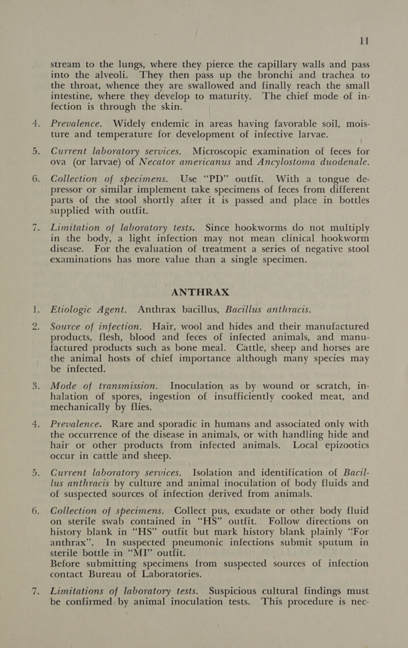~I no a stream to the lungs, where they pierce the capillary walls and pass into the alveoli. They then pass up the bronchi and trachea to the throat, whence they are swallowed and finally reach the small intestine, where they develop to maturity. The chief mode of in- fection is through the skin. Prevalence. Widely endemic in areas having favorable soil, mois- ture and temperature for development of infective larvae. Current laboratory SEYVICES. Microscopic examination of feces for ova (or larvae) of Necator americanus and Ancylostoma duodenale. Collection of specimens. Use “PD” outfit. With a tongue de- pressor or similar implement take specimens of feces from different parts of the stool shortly after it is passed and place in bottles supplied with outfit. Limitation of laboratory tests. Since hookworms do not multiply in the body, a light infection may not mean clinical hookworm disease. For the evaluation of treatment a series of negative stool examinations has more value than a single specimen. ANTHRAX Etiologic Agent. Anthrax bacillus, Bacillus anthracis. Source of infection. Hair, wool and hides and their manufactured products, flesh, blood and feces of infected animals, and manu- factured products such as bone meal. Cattle, sheep and horses are the animal hosts of chief importance although many species may be infected. Mode of transmission. Inoculation as by wound or scratch, in- halation of spores, ingestion of insufficiently cooked meat, and Prevalence. Rare and sporadic in humans and associated only with the occurrence of the disease in animals, or with handling hide and hair or other products from infected animals. Local epizootics occur in cattle and sheep. Current laboratory services. Isolation and identification of Baczl- lus anthracis by culture and animal inoculation of body fluids and of suspected sources of infection derived from animals. Collection of specimens. Collect pus, exudate or other body fluid on sterile swab contained in “HS” outfit. Follow directions on history blank in “HS” outfit but mark history blank plainly “For anthrax”. In suspected pneumonic infections submit sputum in sterile bottle in “MI” outfit. Before submitting specimens from suspected sources of infection contact Bureau of Laboratories. Limitations of laboratory tests. Suspicious cultural findings must be confirmed. by animal inoculation tests. This procedure is nec-
