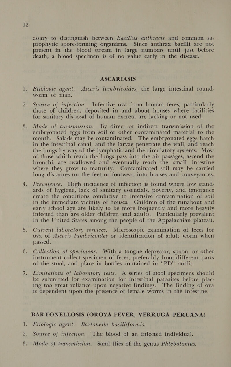 6. ~I ~ essary to distinguish between Bacillus anthracis and common. sa- prophytic spore-forming organisms. Since anthrax bacilli are not present in the blood stream in large numbers until just before death, a blood specimen is of no value early in the disease. ASCARIASIS Etiologic agent. Ascaris lumbricoides, the large intestinal round- worm of man. Source of infection. Infective ova from human feces, particularly those of children, deposited in and about houses where facilities for sanitary disposal of human excreta are lacking or not used. Mode of transmission. By direct or indirect transmission of the embryonated eggs from soil or other contaminated material to the mouth. Salads may be contaminated. The embryonated eggs hatch in the intestinal canal, and the larvae penetrate the wall, and reach the lungs by way of the lymphatic and the circulatory systems. Most of those which reach the lungs pass into the air passages, ascend the bronchi, are swallowed and eventually reach the small intestine where they grow to maturity. Contaminated soil may be carried long distances on the feet or footwear into houses and conveyances. Prevalence. High incidence of infection is found where low stand- ards of hygiene, lack of sanitary essentials, poverty, and ignorance create the conditions conducive to intensive contamination of soil in the immediate vicinity of houses. Children of the runabout and early school age are likely to be more frequently and more heavily infected than are older children and adults. Particularly prevalent in the United States among the people of the Appalachian plateau. Current laboratory services. Microscopic examination of feces for ova of Ascaris lumbricoides or identification of adult worm when passed. Collection of specimens. With a tongue depressor, spoon, or other instrument collect specimen of feces, preferably from different parts of the stool, and place in bottles contained in “PD” outfit. Limitations of laboratory tests. A series of stool specimens should be submitted for examination for intestinal parasites before plac- ing too great reliance upon negative findings. The finding of ova is dependent upon the presence of female worms in the intestine. BARTONELLOSIS (OROYA FEVER, VERRUGA PERUANA) Etiologic agent. Bartonella bacilliformis. Source of infection. ‘The blood of an infected individual. Mode of transmission. Sand flies of the genus Phlebotomus.