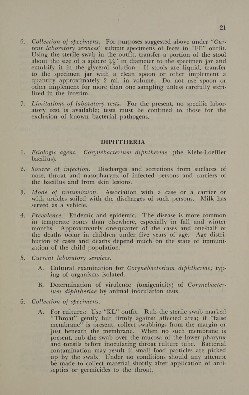 no Collection of specimens. For purposes suggested above under “Cur- rent laboratory services’ submit specimens of feces in “FE” outfit. Using the sterile swab in the outfit, transfer a portion of the stool about the size of a sphere 14” in diameter to the specimen jar and emulsify it in the glycerol solution. If stools are liquid, transfer to the specimen jar with a clean spoon or other implement a quantity approximately 2 ml. in volume. Do not use spoon or other implement for more than one sampling unless carefully steri- Limitations of laboratory tests. For the present, no specific labor- atory test is available; tests must be confined to those for the DIPHTHERIA Etiologic agent. Corynebacterium diphtheriae (the Klebs-Loeffler bacillus). Source of infection. Discharges and secretions from surfaces of nose, throat and nasopharynx of infected persons and carriers of the bacillus and from skin lesions. Mode of transmission. Association with a case or a carrier or with articles soiled with the discharges of such persons. Milk has served as a vehicle. Prevalence. Endemic and epidemic. The disease is more common in temperate zones than elsewhere, especially in fall and winter months. Approximately one-quarter of the cases and one-half of the deaths occur in children under five years of age. Age distri- bution of cases and deaths depend much on the state of immuni- zation of the child population. Current laboratory services. A. Cultural examination for Corynebacterium diphtheriae; typ- ing of organisms isolated. B. Determination of virulence (toxigenicity) of Corynebacter- tum diphtheriae by animal inoculation tests. Collection of specimens. A. For cultures: Use “KL” outfit. Rub the sterile swab marked “Throat” gently but firmly against affected area; if “false membrane” is present, collect swabbings from the margin or just beneath the membrane. When no such membrane is present, rub the swab over the mucosa of the lower pharynx and tonsils before inoculating throat culture tube. Bacterial contamination may result if small food particles are picked up by the swab. Under no conditions should any attempt be made to collect material shortly after application of anti- septics or germicides to the throat.