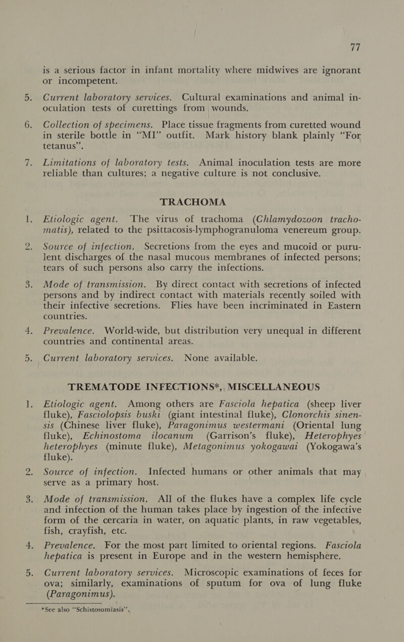 Ne) No 77 is a serious factor in infant mortality where midwives are ignorant or incompetent. Current laboratory services. Cultural examinations and animal in- oculation tests of curettings from wounds. Collection of specimens. Place tissue fragments from curetted wound in sterile bottle in “MI” outfit. Mark history blank plainly “For tetanus”. Limitations of laboratory tests. Animal inoculation tests are more reliable than cultures; a negative culture is not conclusive. TRACHOMA Etiologic agent. ‘The virus of trachoma (Chlamydozoon tracho- matis), related to the psittacosis-lymphogranuloma venereum group. Source of infection. Secretions from the eyes and mucoid or puru- lent discharges of the nasal mucous membranes of infected persons; tears of such persons also carry the infections. Mode of transmission. By direct contact with secretions of infected persons and by indirect contact with materials recently soiled with their infective secretions. Flies have been incriminated in Eastern countries. Prevalence. World-wide, but distribution very unequal in different countries and continental areas. Current laboratory services. None available. TREMATODE INFECTIONS*, MISCELLANEOUS Etiologic agent. Among others are Fasciola hepatica (sheep liver fluke), Fasciolopsis buski (giant intestinal fluke), Clonorchis sinen- sis (Chinese liver fluke), Paragonimus westermani (Oriental lung fluke), Echinostoma ilocanum (Garrison’s fluke), Heterophyes heterophyes (minute fluke), Metagonimus yokogawat (Yokogawa’s fluke). Source of infection. Infected humans or other animals that may serve aS a primary host. Mode of transmission. All of the flukes have a complex life cycle and infection of the human takes place by ingestion of the infective form of the cercaria in water, on aquatic plants, in raw vegetables, fish, crayfish, etc. Prevalence. For the most part limited to oriental regions. Fasciola hepatica is present in Europe and in the western hemisphere. Current laboratory services. Microscopic examinations of feces for ova; similarly, examinations of sputum for ova of lung fluke (Paragonimus). *See also ‘‘Schistosomiasis’’.