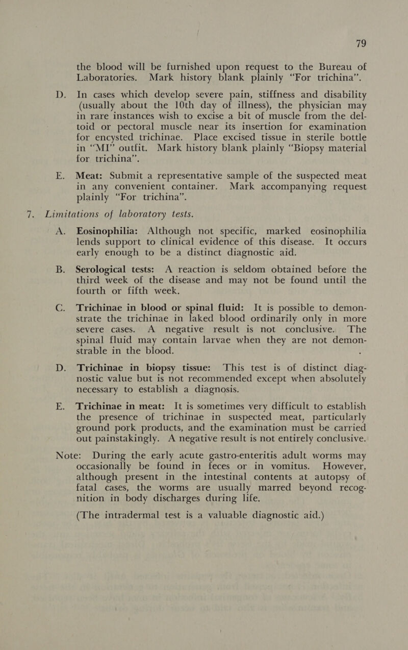 the blood will be furnished upon request to the Bureau of Laboratories. Mark history blank plainly “For trichina”’. In cases which develop severe pain, stiffness and disability (usually about the 10th day of illness), the physician may in rare instances wish to excise a bit of muscle from the del- toid or pectoral muscle near its insertion for examination for encysted trichinae. Place excised tissue in sterile bottle in “MI” outfit. Mark history blank plainly “Biopsy material for trichina”’. Meat: Submit a representative sample of the suspected meat in any convenient container. Mark accompanying request plainly “For trichina”. Eosinophilia: Although not specific, marked eosinophilia lends support to clinical evidence of this disease. It occurs early enough to be a distinct diagnostic aid. Serological tests: A reaction is seldom obtained before the third week of the disease and may not be found until the fourth or fifth week. Trichinae in blood or spinal fluid: It is possible to demon- strate the trichinae in laked blood ordinarily only in more severe cases. A negative result is not conclusive. The spinal fluid may contain larvae when they are not demon- strable in the blood. Trichinae in biopsy tissue: ‘This test is of distinct diag- nostic value but is not recommended except when absolutely necessary to establish a diagnosis. Trichinae in meat: It is sometimes very difficult to establish the presence of trichinae in suspected meat, particularly ground pork products, and the examination must be carried out painstakingly. A negative result is not entirely conclusive. occasionally be found in feces or in vomitus. However, although present in the intestinal contents at autopsy of fatal cases, the worms are usually marred beyond recog- nition in body discharges during life. (The intradermal test is a valuable diagnostic aid.)