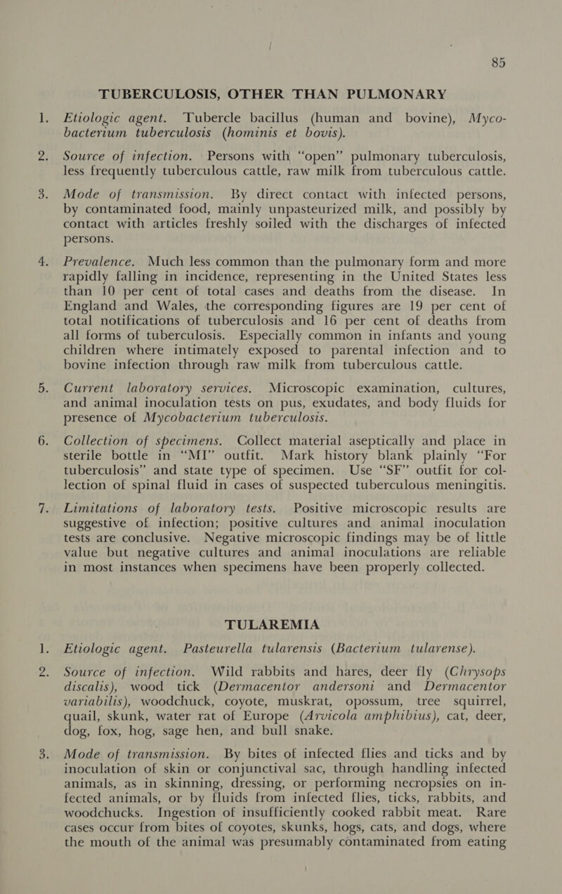 TUBERCULOSIS, OTHER THAN PULMONARY Etiologic agent. ‘Tubercle bacillus (human and bovine), Myco- bacterium tuberculosis (hominis et bovis). Source of infection. Persons with “open” pulmonary tuberculosis, less frequently tuberculous cattle, raw milk from tuberculous cattle. Mode of transmission. By direct contact with infected persons, by contaminated food, mainly unpasteurized milk, and possibly by contact with articles freshly soiled with the discharges of infected persons. Prevalence. Much less common than the pulmonary form and more rapidly falling in incidence, representing in the United States less than 10 per cent of total cases and deaths from the disease. In England and Wales, the corresponding figures are 19 per cent of total notifications of tuberculosis and 16 per cent of deaths from all forms of tuberculosis. Especially common in infants and young children where intimately exposed to parental infection and _ to bovine infection through raw milk from tuberculous cattle. Current laboratory services. Microscopic examination, cultures, and animal inoculation tests on pus, exudates, and body fluids for presence of Mycobacterium tuberculosis. Collection of specimens. Collect material aseptically and place in sterile bottle in “MI” outfit. Mark history blank plainly “For tuberculosis’ and state type of specimen. Use “SF” outfit for col- lection of spinal fluid in cases of suspected tuberculous meningitis. Limitations of laboratory tests. Positive microscopic results are suggestive of infection; positive cultures and animal inoculation tests are conclusive. Negative microscopic findings may be of little value but negative cultures and animal inoculations are reliable in most instances when specimens have been properly collected. TULAREMIA Etiologic agent. Pasteurella tularensis (Bacterium tularense). Source of infection. Wild rabbits and hares, deer fly (Chrysops discalis), wood tick (Dermacentor andersoni and Dermacentor variabilis), woodchuck, coyote, muskrat, opossum, tree squirrel, quail, skunk, water rat of Europe (Arvicola amphibius), cat, deer, dog, fox, hog, sage hen, and bull snake. Mode of transmission. By bites of infected flies and ticks and by inoculation of skin or conjunctival sac, through handling infected animals, as in skinning, dressing, or performing necropsies on in- fected animals, or by fluids from infected flies, ticks, rabbits, and woodchucks. Ingestion of insufficiently cooked rabbit meat. Rare cases occur from bites of coyotes, skunks, hogs, cats, and dogs, where the mouth of the animal was presumably contaminated from eating