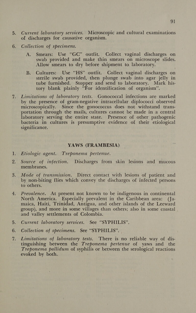 9] 5. Current laboratory services. Microscopic and cultural examinations of discharges for causative organism. 6. Collection of specimens. A. Smears: Use “GC” outfit. Collect vaginal discharges on swab provided and make thin smears on microscope slides. Allow smears to dry before shipment to laboratory. B. Cultures: Use “HS” outfit. Collect vaginal discharges on sterile swab provided, then plunge swab into agar jelly in tube furnished. Stopper and send to laboratory. Mark his- tory blank plainly “For identification of organism”. 7. Limitations of laboratory tests. Gonococcal infections are marked by the presence of gram-negative intracellular diplococci observed microscopically. Since the gonococcus does not withstand trans- portation through the mails, cultures cannot be made in a central laboratory serving the entire state. Presence of other pathogenic bacteria in cultures is presumptive evidence of their etiological significance. YAWS (FRAMBESIA) ]. Etiologic agent. Treponema pertenue. 2. Source of infection. Discharges from skin lesions and mucous membranes. 3. Mode of transmission. Direct contact with lesions of patient and by non-biting flies which convey the discharges of infected persons to others. 4. Prevalence. At present not known to be indigenous in continental North America. Especially prevalent in the Caribbean area: (Ja- maica, Haiti, Trinidad, Antigua, and other islands of the Leeward group), and more in some villages than others; also in some coastal and valley settlements of Colombia. Current laboratory services. See “SYPHILIS”. 6. Collection of specimens. See “SYPHILIS”. Limitations of laboratory tests. There is no reliable way of dis- tinguishing between the Treponema pertenue of yaws and_ the Treponema pallidum of ras or between the serological reactions evoked by both.