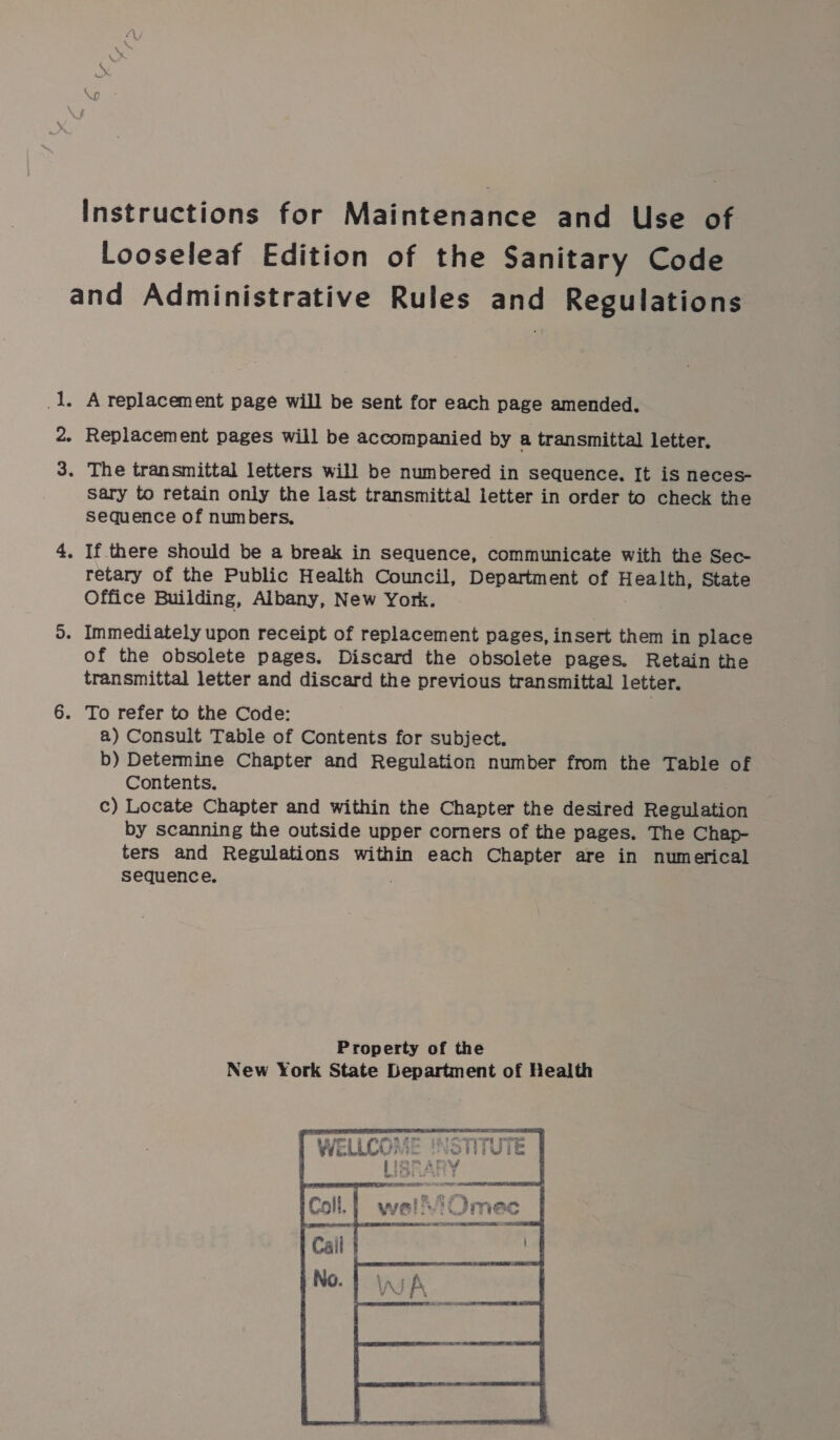 Instructions for Maintenance and Use of Looseleaf Edition of the Sanitary Code and Administrative Rules and Regulations _1. A replacement page will be sent for each page amended. 2. Replacement pages will be accompanied by a transmittal letter. 3. The transmittal letters will be numbered in sequence. It is neces- Sary to retain only the last transmittal letter in order to check the Sequence of numbers, 4. If there should be a break in sequence, communicate with the Sec- retary of the Public Health Council, Department of Health, State Office Building, Albany, New York. 5. Immediately upon receipt of replacement pages, insert them in place of the obsolete pages. Discard the obsolete pages. Retain the transmittal letter and discard the previous transmittal letter. 6. To refer to the Code: a) Consult Table of Contents for subject. b) Determine Chapter and Regulation number from the Table of Contents. c) Locate Chapter and within the Chapter the desired Regulation by scanning the outside upper corners of the pages. The Chap- ters and Regulations within each Chapter are in numerical sequence. . Property of the New York State Department of Health Coa 0 F ga?” OnE SEES a _ om ee 3 Phe or as 837i ; — t 443 : ; a (pe OS Fore wittwi. By Coe am 4 f | as * &amp; wee - Rhee 4 ca Ds Creme cp EO ee: ST ere aed Ori , Re Mate Weigle WGi ly WF ITHEC fe Ere YP EOE NCR SRT RDS - same, | Cail } oh 4