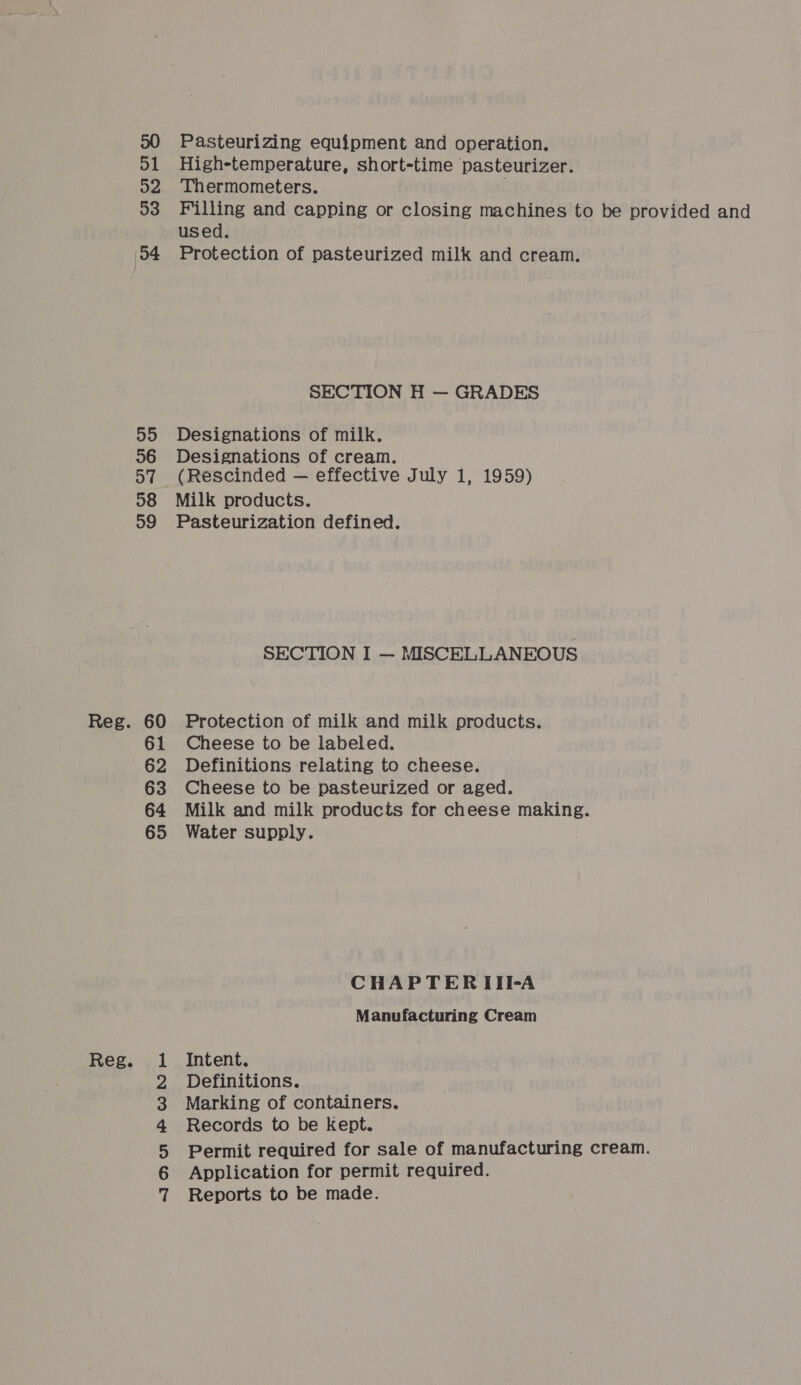 Reg. ol o2 33 Pasteurizing equipment and operation. High-temperature, short-time pasteurizer. Thermometers. Filling and capping or closing machines to be provided and o4 55 36 o7 59 WAH PWN He Protection of pasteurized milk and cream. SECTION H — GRADES Designations of milk. Designations of cream. (Rescinded — effective July 1, 1959) Pasteurization defined. SECTION I — MISCELLANEOUS Protection of milk and milk products. Cheese to be labeled. Definitions relating to cheese. Cheese to be pasteurized or aged. Water supply. CHAPTERIII-A Manufacturing Cream Intent. Definitions. Marking of containers. Records to be kept. Permit required for sale of manufacturing cream. Application for permit required. Reports to be made.