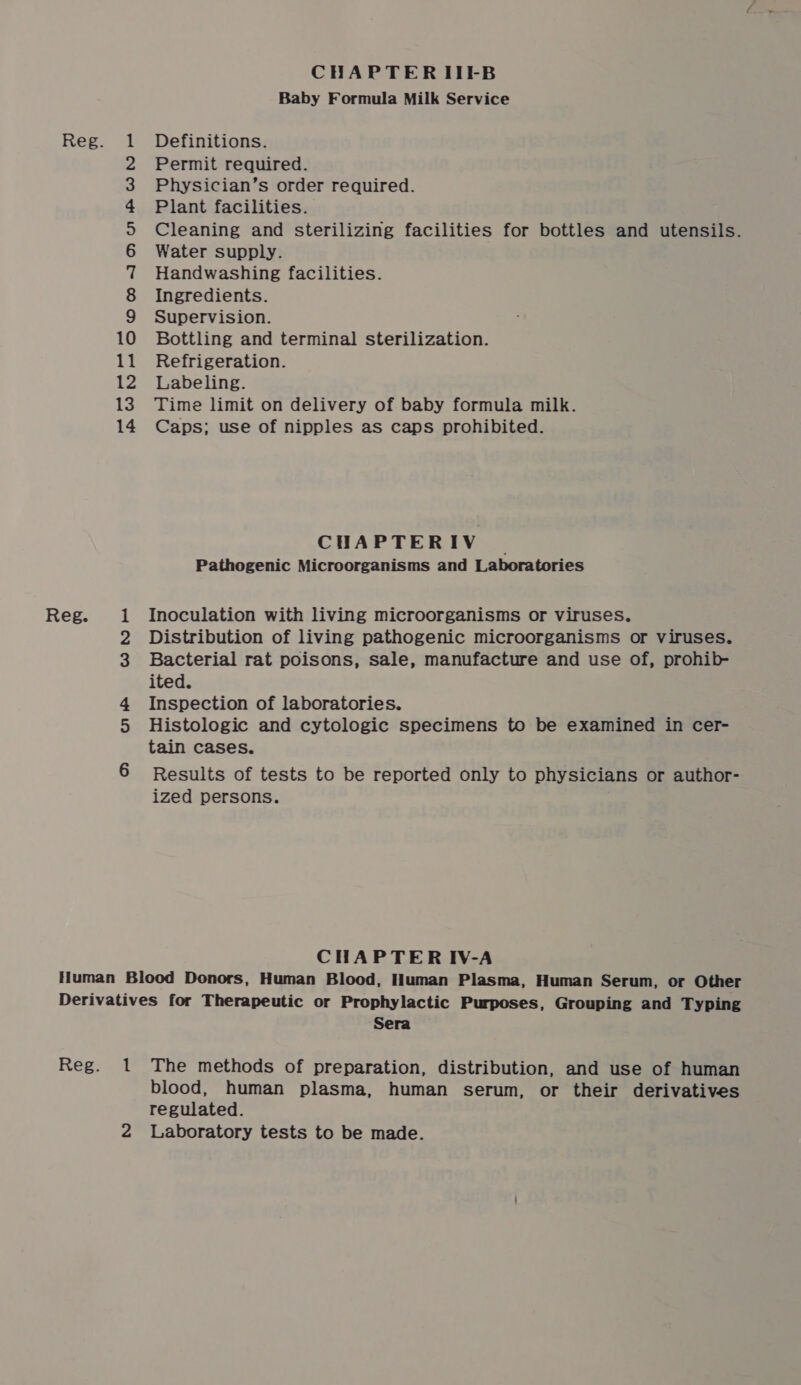 CHAPTERIIFB Baby Formula Milk Service Reg. 1 Definitions. 2 Permit required. 3 Physician’s order required. 4 Plant facilities. &gt; Cleaning and sterilizing facilities for bottles and utensils. 6 Water supply. 7 Handwashing facilities. 8 Ingredients. 9 Supervision. 10 Bottling and terminal sterilization. 11 Refrigeration. 12 Labeling. 13. Time limit on delivery of baby formula milk. 14 Caps; use of nipples as caps prohibited. CHAPTERIV | Pathogenic Microorganisms and Laboratories Reg. 1 Inoculation with living microorganisms or viruses. 2 Distribution of living pathogenic microorganisms or viruses. 3 Bacterial rat poisons, sale, manufacture and use of, prohib- ited. 4 Inspection of laboratories. 5 Histologic and cytologic specimens to be examined in cer- tain cases. 6 Results of tests to be reported only to physicians or author- ized persons. CHAPTER IV-A Human Blood Donors, Human Blood, Human Plasma, Human Serum, or Other Derivatives for Therapeutic or Prophylactic Purposes, Grouping and Typing Sera Reg. 1 The methods of preparation, distribution, and use of human blood, human plasma, human serum, or their derivatives regulated.