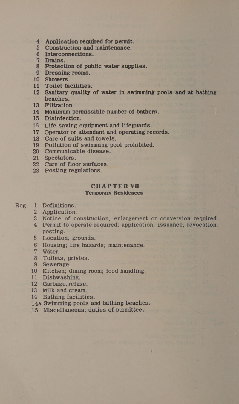 10 12 13 14 15 16 17 18 19 20 21 22 23 Application required for permit. Construction and maintenance. Dressing rooms. Showers. Toilet facilities. Sanitary quality of water in swimming pools and at bathing beaches. Filtration. Maximum permissible number of bathers. Disinfection. Life saving equipment and lifeguards. Operator or attendant and operating records. Care of suits and towels. Pollution of swimming pool prohibited. Communicable disease. Spectators. Care of floor surfaces. Posting regulations. CHAPTER Vi Temporary Residences Definitions. Application. Notice of construction, enlargement or conversion required. Permit to operate required; application, issuance, revocation, posting. Location, grounds. Housing; fire hazards; maintenance. Water. Toilets, privies. Sewerage. Kitchen; dining room; food handling. Dishwashing. Garbage, refuse. Milk and cream. Bathing facilities.