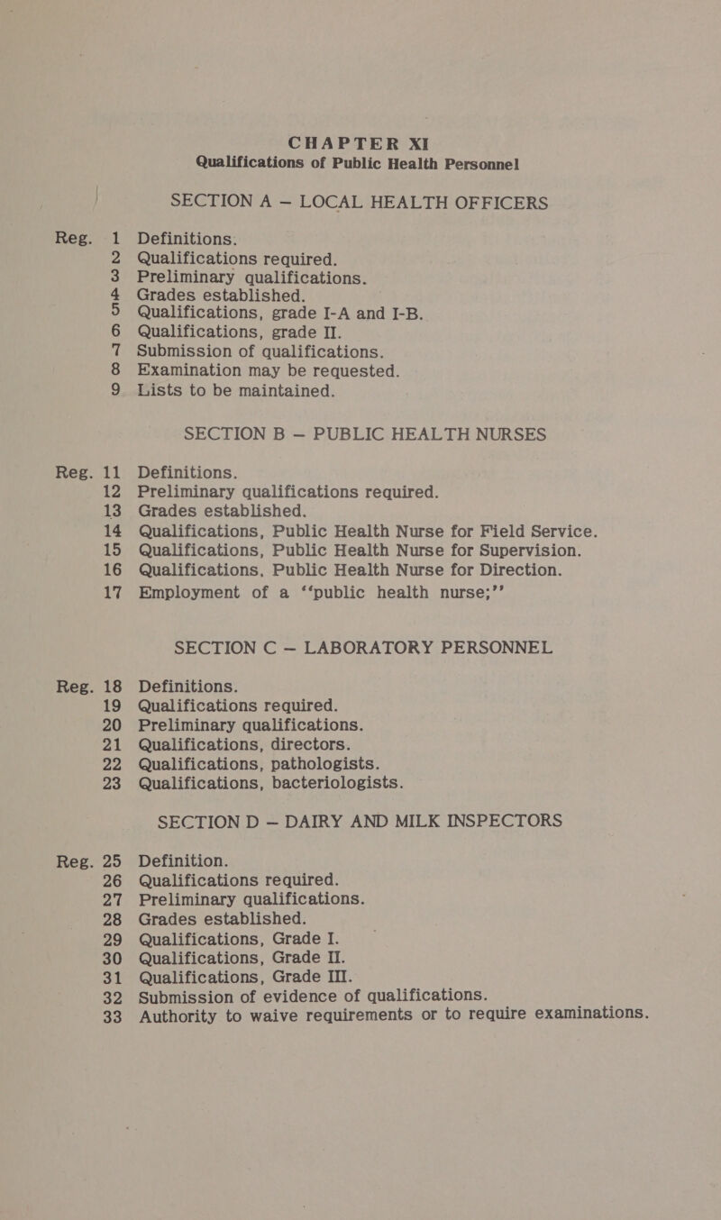 11 12 13 14 15 16 17 18 19 20 22 23 25 26 27 28 29 30 31 32 33 CHAPTER XI Qualifications of Public Health Personnel SECTION A — LOCAL HEALTH OFFICERS Definitions. Qualifications required. Examination may be requested. Lists to be maintained. SECTION B — PUBLIC HEALTH NURSES Definitions. Preliminary qualifications required. Grades established. Qualifications, Public Health Nurse for Field Service. Qualifications, Public Health Nurse for Supervision. Qualifications, Public Health Nurse for Direction. Employment of a ‘‘public health nurse;’’ SECTION C — LABORATORY PERSONNEL Definitions. Qualifications required. Preliminary qualifications. Qualifications, directors. Qualifications, pathologists. Qualifications, bacteriologists. SECTION D — DAIRY AND MILK INSPECTORS Definition. Qualifications required. Preliminary qualifications. Grades established. Qualifications, Grade I. Qualifications, Grade II. Qualifications, Grade III. Submission of evidence of qualifications. Authority to waive requirements or to require examinations.