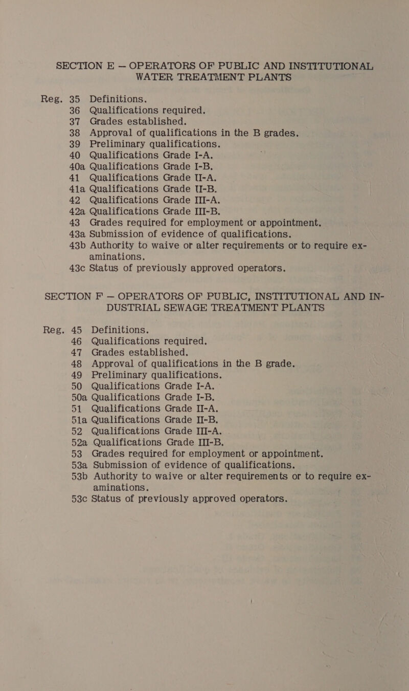 SECTION E — OPERATORS OF PUBLIC AND INSTITUTIONAL WATER TREATMENT PLANTS Reg. 35 Definitions. 36 Qualifications required. 37 Grades established. 38 Approval of qualifications in the B grades. 39 Preliminary qualifications. 40 Qualifications Grade I-A. 40a Qualifications Grade I-B. 41 Qualifications Grade II-A. 41a Qualifications Grade TUI-B. 42 Qualifications Grade ITI-A. 42a Qualifications Grade III-B. 43 Grades required for employment or appointment. 43a Submission of evidence of qualifications. 43b Authority to waive or alter requirements or to require ex- aminations. 43c Status of previously approved operators. SECTION F' — OPERATORS OF PUBLIC, INSTITUTIONAL AND IN- DUSTRIAL SEWAGE TREATMENT PLANTS Reg. 45 Definitions. 46 Qualifications required. 47 Grades established. 48 Approval of qualifications in the B grade. 49 Preliminary qualifications. 50 Qualifications Grade I-A. 50a Qualifications Grade I-B. 51 Qualifications Grade II-A. 5la Qualifications Grade II-B. 52 Qualifications Grade III-A. 52a Qualifications Grade III-B. 53 Grades required for employment or appointment. 53a Submission of evidence of qualifications. 53b Authority to waive or alter requirements or to require ex- aminations. 53c Status of previously approved operators.