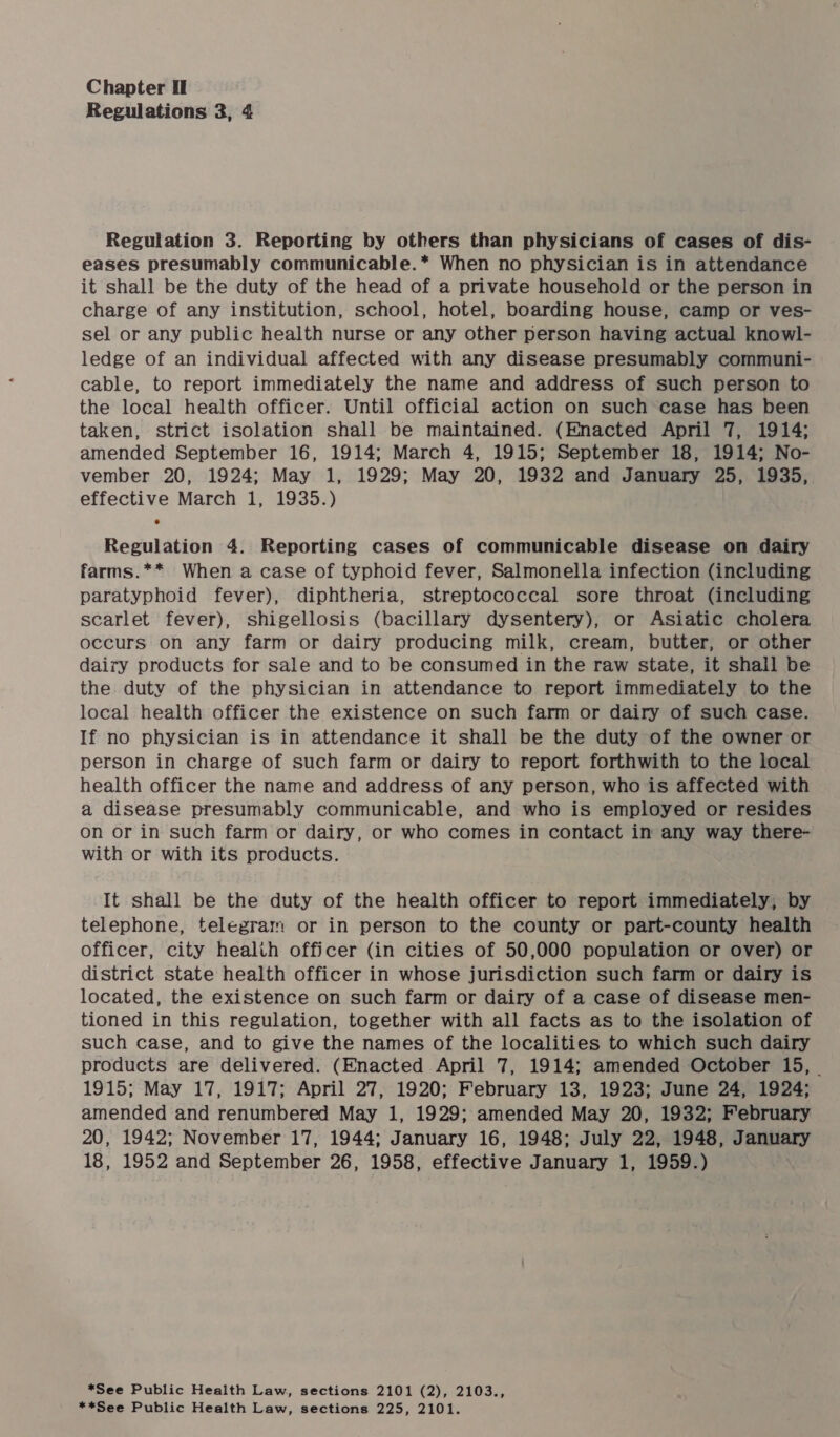 Regulations 3, 4 Regulation 3. Reporting by others than physicians of cases of dis- eases presumably communicable.* When no physician is in attendance it shall be the duty of the head of a private household or the person in charge of any institution, school, hotel, boarding house, camp or ves- sel or any public health nurse or any other person having actual knowl- ledge of an individual affected with any disease presumably communi- cable, to report immediately the name and address of such person to the local health officer. Until official action on such case has been taken, strict isolation shall be maintained. (Enacted April 7, 1914; amended September 16, 1914; March 4, 1915; September 18, 1914; No- vember 20, 1924; May 1, 1929; May 20, 1932 and January 25, 1935, effective March 1, 1935.) Regulation 4. Reporting cases of communicable disease on dairy farms.** When a case of typhoid fever, Salmonella infection (including paratyphoid fever), diphtheria, streptococcal sore throat (including scarlet fever), shigellosis (bacillary dysentery), or Asiatic cholera occurs on any farm or dairy producing milk, cream, butter, or other dairy products for sale and to be consumed in the raw state, it shall be the duty of the physician in attendance to report immediately to the local health officer the existence on such farm or dairy of such case. If no physician is in attendance it shall be the duty of the owner or person in charge of such farm or dairy to report forthwith to the local health officer the name and address of any person, who is affected with a disease presumably communicable, and who is employed or resides on or in such farm or dairy, or who comes in contact in any way there- with or with its products. It shall be the duty of the health officer to report immediately, by telephone, telegram or in person to the county or part-county health officer, city health officer (in cities of 50,000 population or over) or district state health officer in whose jurisdiction such farm or dairy is located, the existence on such farm or dairy of a case of disease men- tioned in this regulation, together with all facts as to the isolation of such case, and to give the names of the localities to which such dairy products are delivered. (Enacted April 7, 1914; amended October 15, - 1915; May 17, 1917; April 27, 1920; February 13, 1923; June 24, 1924; amended and renumbered May 1, 1929; amended May 20, 1932; February 20, 1942; November 17, 1944; January 16, 1948; July 22, 1948, January 18, 1952 and September 26, 1958, effective January 1, 1959.) *See Public Health Law, sections 2101 (2), 2103.,