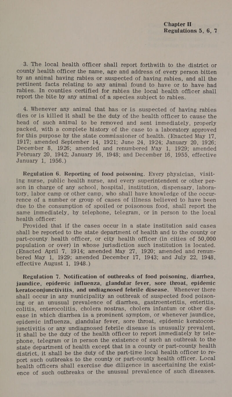 Regulations 5, 6, 7 3. The local health officer shall report forthwith to the district or county health officer the name, age and address of every person bitten by an animal having rabies or suspected of having rabies, and all the pertinent facts relating to any animal found to have or to have had rabies. In counties certified for rabies the local health officer shall report the bite by any animal of a species subject to rabies. 4. Whenever any animal that has or is suspected of having rabies dies or is killed it shall be the duty of the health officer to cause the head of such animal to be removed and sent immediately, properly packed, with a complete history of the case to a laboratory approved for this purpose by the state commissioner of health. (Enacted May 17, 1917; amended September 14, 1921; June 24, 1924; January 20, 1926; December 8, 1926; amended and renumbered May 1, 1929: amended February 20, 1942; January 16, 1948; and December 16, 1955, effective January 1, 1956.) Regulation 6. Reporting of food poisoning. Every physician, visit- ing nurse, public health nurse, and every superintendent or other per- son in charge of any school, hospital, institution, dispensary, labora- tory, labor camp or other camp, who shall have knowledge of the occur- rence of a number or group of cases of illness believed to have been due to the consumption of spoiled or poisonous food, shall report the same immediately, by telephone, telegram, or in person to the local health officer: Provided that if the cases occur in a state institution said cases shall be reported to the state department of health and to the county or part-county health officer, or city health officer (in cities of 50,000 population or over) in whose jurisdiction such institution is located. (Enacted April 7, 1914; amended May 27, 1920; amended and renum- bered May 1, 1929; amended December 17, 1943; and July 22, 1948, effective August 1, 1948.) Regulation 7. Notification of outbreaks of food poisoning, diarrhea, jaundice, epidemic influenza, glandular fever, sore throat, epidemic keratoconjunctivitis, and undiagnosed febrile disease. Whenever there shall occur in any municipality an outbreak of suspected food poison- ing or an unusual prevalence of diarrhea, gastroenteritis, enteritis, colitis, enterocolitis, cholera nostras, cholera infantum or other dis- ease in which diarrhea is a prominent symptom, or whenever jaundice, epidemic influenza, glandular fever, sore throat, epidemic keratocon- junctivitis or any undiagnosed febrile disease is unusually prevalent, it shall be the duty of the health officer to report immediately by tele- phone, telegram or in person the existence of such an outbreak to the state department of health except that in a county or part-county health district, it shall be the duty of the part-time local health officer to re- port such outbreaks to the county or part-county health officer. Local health officers shall exercise due diligence in ascertaining the exist- ence of such outbreaks or the unusual prevalence of such diseases.