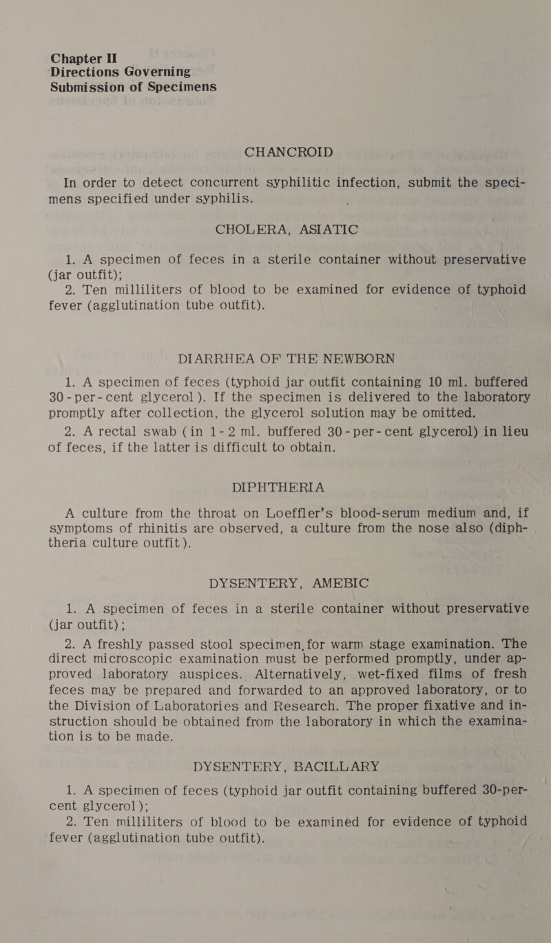 Directions Governing Submission of Specimens CHANCROID In order to detect concurrent syphilitic infection, submit the speci- mens specified under syphilis. CHOLERA, ASIATIC 1. A specimen of feces in a sterile container without preservative (jar outfit); 2. Ten milliliters of blood to be examined for evidence of typhoid fever (agglutination tube outfit). DIARRHEA OF THE NEWBORN 1. A specimen of feces (typhoid jar outfit containing 10 ml. buffered 30-per-cent glycerol ). If the specimen is delivered to the laboratory promptly after collection, the glycerol solution may be omitted. 2. A rectal swab (in 1-2 ml. buffered 30-per-cent glycerol) in lieu of feces, if the latter is difficult to obtain. DIPHTHERIA A culture from the throat on Loeffler’s blood-serum medium and, if symptoms of rhinitis are observed, a culture from the nose also (diph- theria culture outfit ). DYSENTERY, AMEBIC 1. A specimen of feces in a sterile container without preservative (jar outfit) ; 2. A freshly passed stool specimen, for warm stage examination. The direct microscopic examination must be performed promptly, under ap- proved laboratory auspices. Alternatively, wet-fixed films of fresh feces may be prepared and forwarded to an approved laboratory, or to the Division of Laboratories and Research. The proper fixative and in- — struction should be obtained from the laboratory in which the examina- tion is to be made. DYSENTERY, BACILLARY 1. A specimen of feces (typhoid jar outfit containing buffered 30-per- cent glycerol); 2. Ten milliliters of blood to be examined for evidence of typhoid fever (agglutination tube outfit).