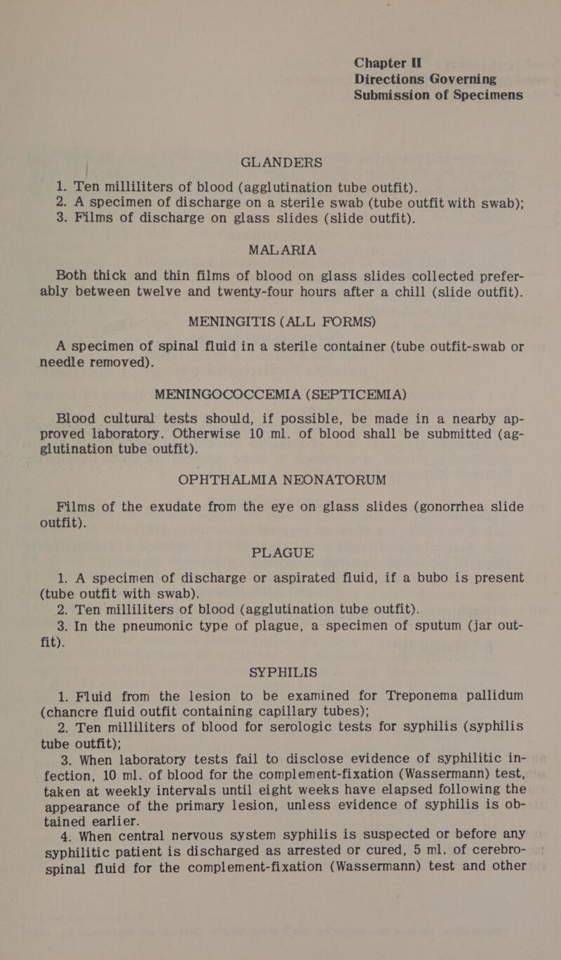 Directions Governing Submission of Specimens GLANDERS 1. Ten milliliters of blood (agglutination tube outfit). 2. A specimen of discharge on a sterile swab (tube outfit with swab); 3. Films of discharge on glass slides (slide outfit). MALARIA Both thick and thin films of blood on glass slides collected prefer- ably between twelve and twenty-four hours after a chill (slide outfit). MENINGITIS (ALL FORMS) A specimen of spinal fluid in a sterile container (tube outfit-swab or needle removed). MENINGOCOCCEMIA (SEPTICEMIA) Blood cultural tests should, if possible, be made in a nearby ap- proved laboratory. Otherwise 10 ml. of blood shall be submitted (ag- glutination tube outfit). OPHTHALMIA NEONATORUM Films of the exudate from the eye on glass slides (gonorrhea slide outfit). PLAGUE 1. A specimen of discharge or aspirated fluid, if a bubo is present (tube outfit with swab). 2. Ten milliliters of blood (agglutination tube outfit). 3. In the pneumonic type of plague, a specimen of sputum (jar out- fit). SYPHILIS 1. Fluid from the lesion to be examined for Treponema pallidum (chancre fluid outfit containing capillary tubes); 2. Ten milliliters of blood for serologic tests for syphilis (syphilis tube outfit); 3. When laboratory tests fail to disclose evidence of syphilitic in- fection, 10 ml. of blood for the complement-fixation (Wassermann) test, taken at weekly intervals until eight weeks have elapsed following the appearance of the primary lesion, unless evidence of syphilis is ob- tained earlier. 4. When central nervous system syphilis is suspected or before any syphilitic patient is discharged as arrested or cured, 5 ml, of cerebro- spinal fluid for the complement-fixation (Wassermann) test and other