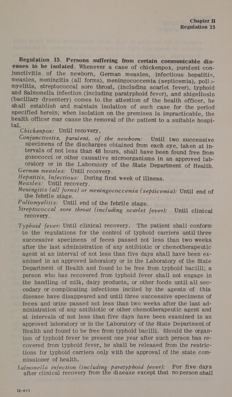 Regulation 15 Regulation 15. Persons suffering from certain communicable dis- eases to be isolated. Whenever a case of chickenpox, purulent con- junctivitis of the newborn, German measles, infectious hepatitis, measies, meningitis (all forms), meningococcemia (septicemia), polio- myelitis, streptococcal sore throat, (including scarlet fever), typhoid and Salmonella infection (including paratyphoid fever), and shigellosis (bacillary dysentery) comes to the attention of the health officer, he shall establish and maintain isolation of such case for the period specified herein; when isolation on the premises is impracticable, the health officer may cause the removal of the patient to a suitable hospi- tal. Chickenpox: Until recovery, Conjunctivitis, purulent, of the newborn: Until two successive specimens of the discharges obtained from each eye, taken at in- tervals of not less than 48 hours, shall have been found free from gonococci or other causative microorganisms in an approved lab- oratory or in the Laboratory of the State Department of Health. German measles: Until recovery. Hepatitis, Infectious: During first week of illness. Measles: Until recovery. Meningitis (all forms) or meningococcemia (septicemia): Until end of the febrile stage. Poliomyelitis: Until end of the febrile stage. Streptococcal sore throat (including scarlet fever): Until clinical recovery. Typhoid fever: Until clinical recovery. The patient shall conform to the regulations for the control of typhoid carriers until three successive specimens of feces passed not less than two weeks after the last administration of any antibiotic or chemotherapeutic agent at an interval of not less than five days shall have been ex- amined in an approved laboratory or in the Laboratory of the State Department of Health and found to be free from typhoid bacilli; a person who has recovered from typhoid fever shall not engage in the handling of milk, dairy products, or other foods until all sec- ondary or complicating infections incited by the agents of this disease have disappeared and until three successive specimens of feces and urine passed not less than two weeks after the last ad- ministration of any antibiotic or other chemotherapeutic agent and at intervals of not less than five days have been examined in an approved laboratory or in the Laboratory of the State Department of Health and found to be free from typhoid bacilli. Should the organ- ism of typhoid fever be present one year after such person has re- covered from typhoid fever, he shall be released from the restric- tions for typhoid carriers only with the approval of the state com- missioner of health. Salmonella infection ehip- handel § paratyphoid fever): For five days after clinical recovery from the disease except that no person shall (2-61)