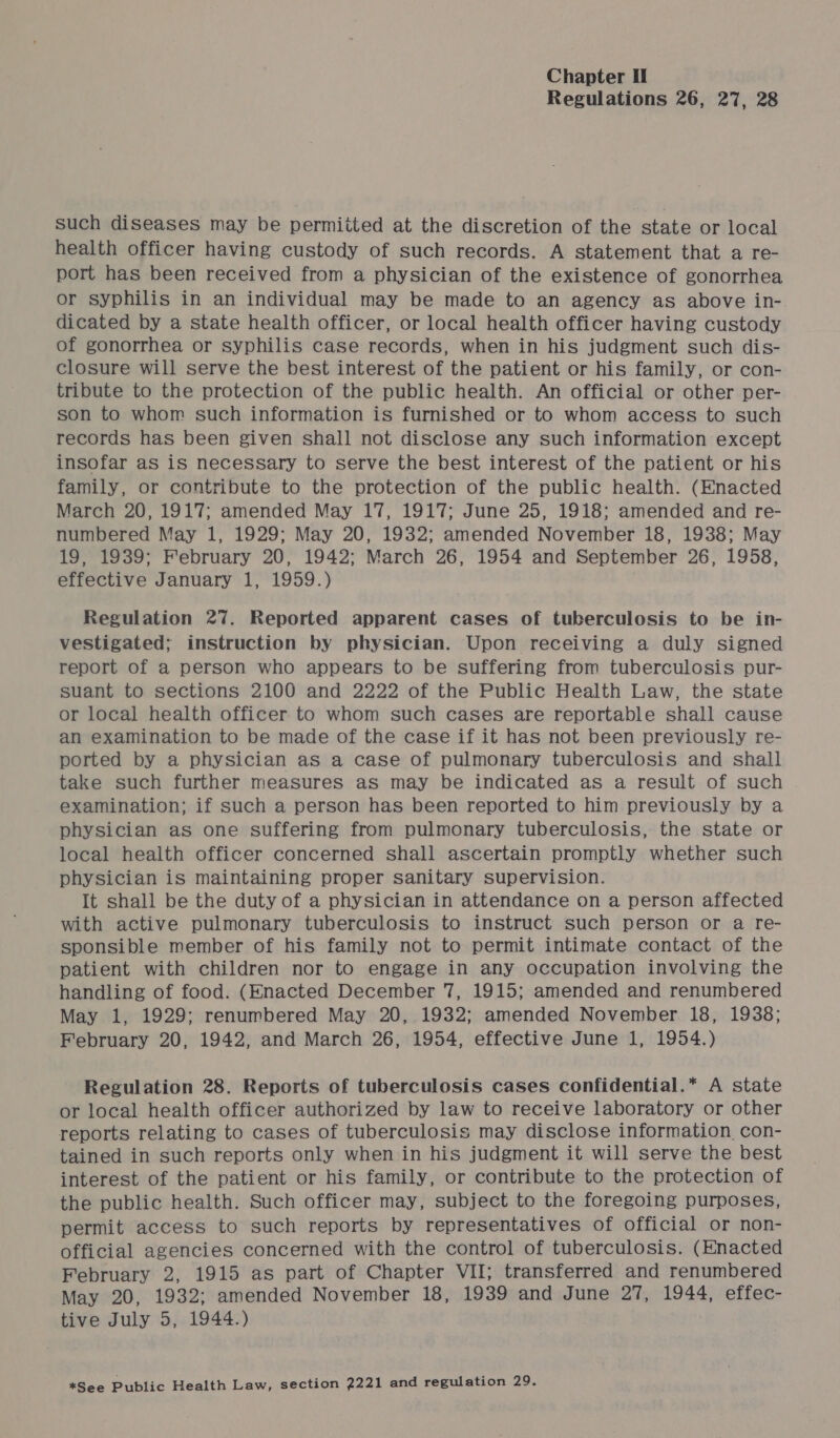 Regulations 26, 27, 28 such diseases may be permitted at the discretion of the state or local health officer having custody of such records. A statement that a re- port has been received from a physician of the existence of gonorrhea or syphilis in an individual may be made to an agency as above in- dicated by a state health officer, or local health officer having custody of gonorrhea or syphilis case records, when in his judgment such dis- closure will serve the best interest of the patient or his family, or con- tribute to the protection of the public health. An official or other per- son to whom such information is furnished or to whom access to such records has been given shall not disclose any such information except insofar as is necessary to serve the best interest of the patient or his family, or contribute to the protection of the public health. (Enacted March 20, 1917; amended May 17, 1917; June 25, 1918; amended and re- numbered May 1, 1929; May 20, 1932; amended November 18, 1938; May 19, 1939; February 20, 1942; March 26, 1954 and September 26, 1958, effective January 1, 1959.) Regulation 27. Reported apparent cases of tuberculosis to be in- vestigated; instruction by physician. Upon receiving a duly signed report of a person who appears to be suffering from tuberculosis pur- suant to sections 2100 and 2222 of the Public Health Law, the state or local health officer to whom such cases are reportable shall cause an examination to be made of the case if it has not been previously re- ported by a physician as a case of pulmonary tuberculosis and shall take such further measures as may be indicated as a result of such examination; if such a person has been reported to him previously by a physician as one suffering from pulmonary tuberculosis, the state or local health officer concerned shall ascertain promptly whether such physician is maintaining proper sanitary supervision. It shall be the duty of a physician in attendance on a person affected with active pulmonary tuberculosis to instruct such person or a re- sponsible member of his family not to permit intimate contact of the patient with children nor to engage in any occupation involving the handling of food. (Enacted December 7, 1915; amended and renumbered May 1, 1929; renumbered May 20, 1932; amended November 18, 1938; February 20, 1942, and March 26, 1954, effective June 1, 1954.) Regulation 28. Reports of tuberculosis cases confidential.* A state or local health officer authorized by law to receive laboratory or other reports relating to cases of tuberculosis may disclose information con- tained in such reports only when in his judgment it will serve the best interest of the patient or his family, or contribute to the protection of the public health. Such officer may, subject to the foregoing purposes, permit access to such reports by representatives of official or non- official agencies concerned with the control of tuberculosis. (Enacted February 2, 1915 as part of Chapter VII; transferred and renumbered May 20, 1932; amended November 18, 1939 and June 27, 1944, effec- tive July 5, 1944.) *See Public Health Law, section 2221 and regulation 29.