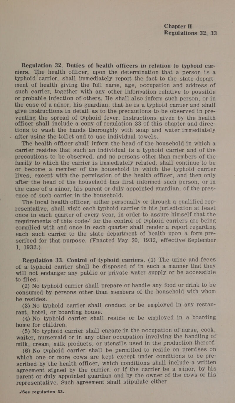 Regulations 32, 33 Regulation 32. Duties of health officers in relation to typhoid car- riers. The health officer, upon the determination that a person is a typhoid carrier, shall immediately report the fact to the state depart- ment of health giving the full name, age, occupation and address of such carrier, together with any other information relative to possible or probable infection of others. He shall also inform such person, or in the case of a minor, his guardian, that he is a typhoid carrier and shall give instructions in detail as to the precautions to be observed in pre- venting the spread of typhoid fever. Instructions given by the health officer shall include a copy of regulation 33 of this chapter and direc- tions to wash the hands thoroughly with soap and water immediately . after using the toilet and to use individual towels. The health officer shall inform the head of the household in which a carrier resides that such an individual is a typhoid carrier and of the precautions to be observed, and no persons other than members of the family to which the carrier is immediately related, shall continue to be or become a member of the household in which the typhoid carrier lives, except with the permission of the health officer, and then only after the head of the household has first informed such person, or in the case of a minor, his parent or duly appointed guardian, of the pres- ence of such carrier in the household. The local health officer, either personally or through a qualified rep- resentative, shall visit each typhoid carrier in his jurisdiction at least once in each quarter of every year, in order to assure himself that the requirements of this code/ for the control of typhoid carriers are being complied with and once in each quarter shall render a report regarding each such carrier to the state department of health upon a form pre- scribed for that purpose. (Enacted May 20, 1932, effective September 1, 1932.) Regulation 33. Control of typhoid carriers. (1) The urine and feces of a typhoid carrier shall be disposed of in such a manner that they will not endanger any public or private water supply or be accessible to flies. (2) No typhoid carrier shall prepare or handle any food or drink to be consumed by persons other than members of the household with whom he resides. (3) No typhoid carrier shall conduct or be employed in any restau- rant, hotel, or boarding house. (4) No typhoid carrier shall reside or be employed in a boarding home for children. (5) No typhoid carrier shall engage in the occupation of nurse, cook, waiter, nursemaid or in any other occupation involving the handling of milk, cream, milk products, or utensils used in the production thereof. (6) No typhoid carrier shall be permitted to reside on premises on which one or more cows are kept except under conditions to be pre- scribed by the health officer, which conditions shall include a written agreement signed by the carrier, or if the carrier be a minor, by his parent or duly appointed guardian and by the owner of the cows or his representative. Such agreement shall stipulate either 7See regulation 33.