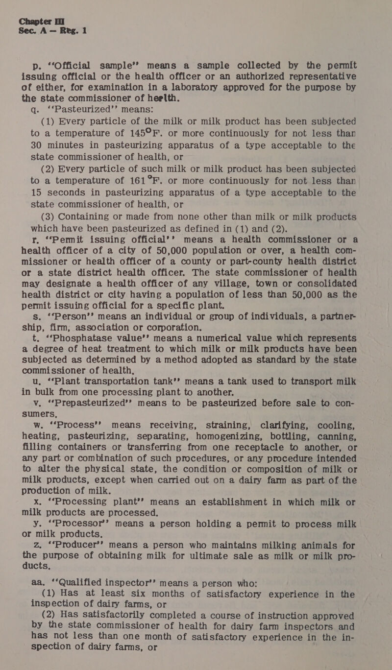 p. ‘‘Official sample’? means a sample collected by the permit issuing official or the health officer or an authorized representative of either, for examination in a laboratory approved for the purpose by the state commissioner of hee\Ith. q. ‘‘Pasteurized’’ means: (1) Every particle of the milk or milk product has been subjected to a temperature of 145°F. or more continuously for not less than 30 minutes in pasteurizing apparatus of a type acceptable to the state commissioner of health, or (2) Every particle of such milk or milk product has been subjected to a temperature of 161°F. or more continuously for not less than 15 seconds in pasteurizing apparatus of a type acceptable to the state commissioner of health, or (3) Containing or made from none other than milk or milk products which have been pasteurized as defined in (1) and (2). r. ‘*Permit issuing official’’ means a health commissioner or a health officer of a city of 50,000 population or over, a health com- missioner or health officer of a county or part-county health district or a state district health officer. The state commissioner of health may designate a health officer of any village, town or consolidated health district or city having a population of less than 50,000 as the permit issuing official for a specific plant. s. ‘‘Person’’ means an individual or group of individuals, a partner- ship, firm, association or corporation. t. ‘‘Phosphatase value’’ means a numerical value which represents a degree of heat treatment to which milk or milk products have been subjected as determined by a method adopted as standard by the state commissioner of health, u, ‘‘Plant transportation tank’? means a tank used to transport milk in bulk from one processing plant to another. v. ‘‘Prepasteurized’’ means to be pasteurized before sale to con- sumers, w. ‘‘Process’’ means receiving, straining, clarifying, cooling, heating, pasteurizing, separating, homogenizing, bottling, canning, filling containers or transferring from one receptacle to another, or any part or combination of such procedures, or any procedure intended to alter the physical state, the condition or composition of milk or milk products, except when carried out on a dairy farm as part of the production of milk. x. ‘‘Processing plant’? means an establishment in which milk or milk products are processed. y. ‘‘Processor’’ means a person holding a permit to process milk or milk products. | z. ‘*Producer’’ means a person who maintains milking animals for the purpose of obtaining milk for ultimate sale as milk or milk pro- ducts. aa. ‘‘Qualified inspector’’ means a person who: (1) Has at least six months of satisfactory experience in the inspection of dairy farms, or (2) Has satisfactorily completed a course of instruction approved by the state commissioner of health for dairy farm inspectors and has not less than one month of satisfactory experience in the in- spection of dairy farms, or