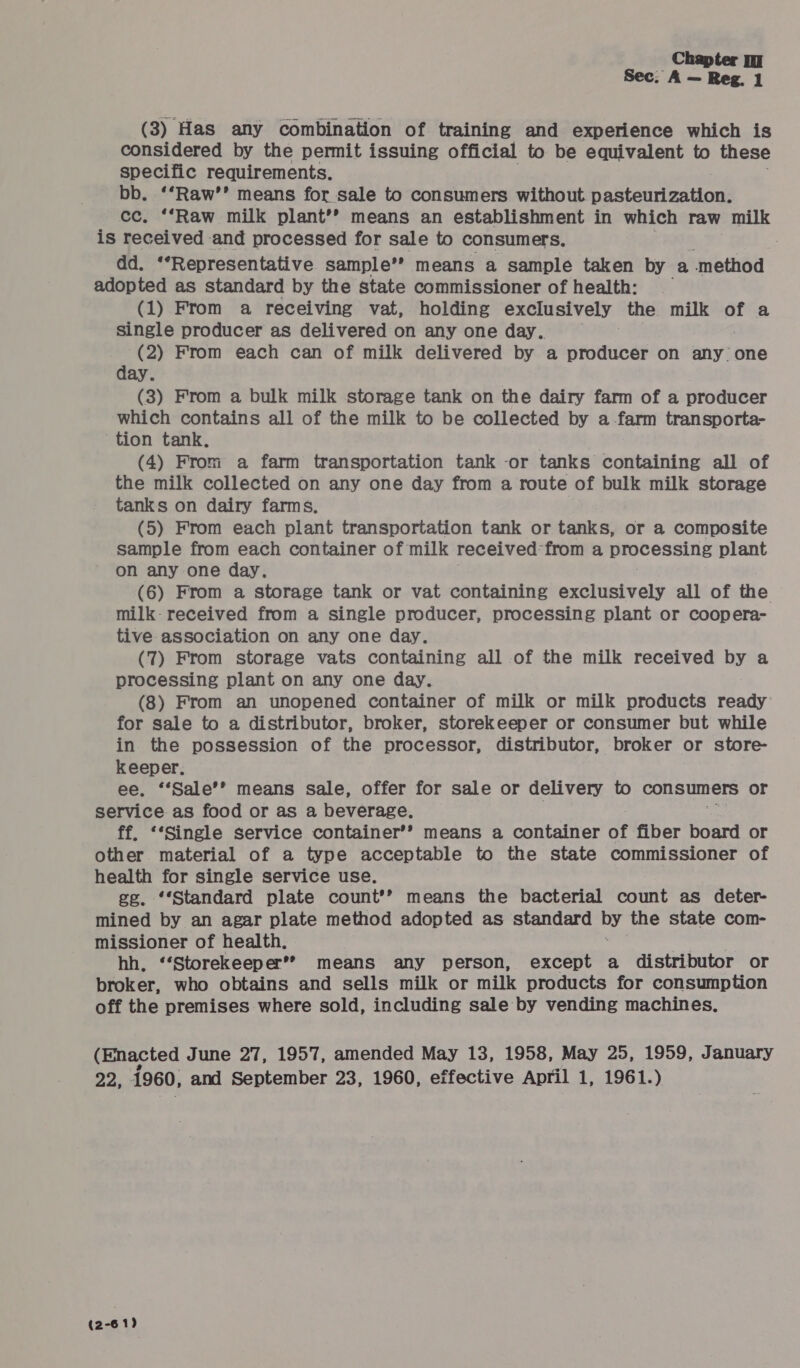 Sec; A — Reg. 1 (3) Has any combination of training and experience which is considered by the permit issuing official to be equivalent to these specific requirements. bb. ‘*Raw’’ means for sale to consumers without pasteurization. cc. ‘*Raw milk plant’? means an establishment in which raw milk is received and processed for sale to consumers. . dd. ‘Representative sample’* means a sample taken by a method adopted as standard by the state commissioner of health: (1) From a receiving vat, holding exclusively the milk of a single producer as delivered on any one day.. (2) From each can of milk delivered by a Srodubas on any one day. (3) From a bulk milk storage tank on the dairy farm of a producer which contains all of the milk to be collected by a -farm transporta- tion tank. (4) From a farm transportation tank -or tanks containing all of the milk collected on any one day from a route of bulk milk storage tanks on dairy farms. (5) From each plant transportation tank or tanks, or a composite sample from each container of milk received’ from a processing plant on any one day, (6) From a storage tank or vat containing exclusively all of the milk- received from a single producer, processing plant or coopera- tive association on any one day. (7) From storage vats containing all of the milk received by a processing plant on any one day. (8) From an unopened container of milk or milk products ready: for sale to a distributor, broker, storekeeper or consumer but while in the possession of the processor, distributor, broker or store- keeper. ee. ‘‘Sale’’ means sale, offer for sale or delivery to consumers oF service as food or as a beverage, ff, ‘‘Single service container’* means a container of fiber board or other material of a type acceptable to the state commissioner of health for single service use. ge. ‘*Standard plate count’’ means the bacterial count as deter- mined by an agar plate method adopted as standard oo the state com- missioner of health. hh, “‘Storekeeper’” means any person, except a distributor or broker, who obtains and sells milk or milk products for consumption off the premises where sold, including sale by vending machines. (Enacted June 27, 1957, amended May 13, 1958, May 25, 1959, January 24, i960, and September 23, 1960, effective April 1, 1961.) (2-61)