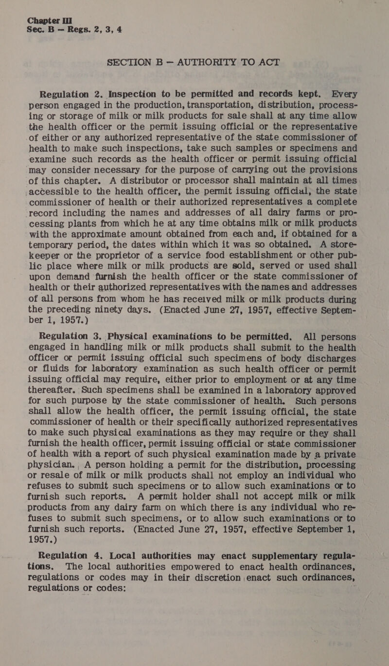 Sec. B — Regs. 2, 3, 4 SECTION B — AUTHORITY TO ACT Regulation 2. Inspection to be permitted and records kept. Every person engaged in the production, transportation, distribution, process- ing or storage of milk or milk products for sale shall at any time allow the health officer or the permit issuing official or the representative of either or any authorized representative of the state commissioner of health to make such inspections, take such samples or specimens and examine such records as the health officer or permit issuing official ‘may consider necessary for the purpose of carrying out the provisions of this chapter. A distributor or processor shall maintain at all times -accessible to the health officer, the permit issuing official, the state commissioner of health or their authorized representatives a complete ‘record including the names and addresses of all dairy farms or pro- cessing plants from which he at any time obtains milk or milk products ‘with the approximate amount obtained from each and, if obtained for a temporary period, the dates within which it was so obtained. A store- keeper or the proprietor of a service food establishment or other pub- lic place where milk or milk products are sold, served or used shall upon demand furnish the health officer or the state commissioner of health or their authorized representatives with the names and addresses of all persons from whom he has received milk or milk products during the preceding ninety days. (Enacted June 27, 1957, effective Septem- ber 1, 1957.) Regulation 3. Physical examinations to be permitted. All persons engaged in handling milk or milk products shall submit to the health officer or permit issuing official such specimens of body discharges or fluids for laboratory examination as such health officer or permit issuing official may require, either prior to employment or at any time thereafter. Such specimens shall be examined in a laboratory approved for such purpose by the state commissioner of health. Such persons shall allow the health officer, the permit issuing official, the state commissioner of health or their specifically authorized representatives to make such physical examinations as they may require or they shall furnish the health officer, permit issuing official or state commissioner of health with a report of such physical examination made by a private physician. , A person holding a permit for the distribution, processing or resale of milk or milk products shall not employ an individual who refuses to submit such specimens or to allow such examinations or to furnish such reports. A permit holder shall not accept milk or milk products from any dairy farm on which there is any individual who re- fuses to submit such specimens, or to allow such examinations or to furnish such reports. (Enacted June 27, 1957, effective September 1, 1957.) Regulation 4. Local authorities may enact supplementary regula- tions. The local authorities empowered to enact health ordinances, regulations or codes may in their discretion enact such ordinances, regulations or codes: