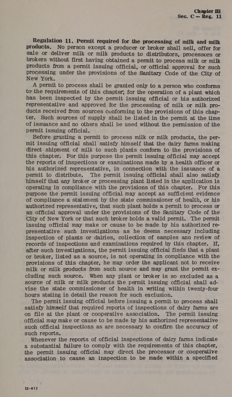 Sec. C — Reg. il Regulation 11. Permit required for the processing of milk and milk products, No person except a producer or broker shall sell, offer for sale or deliver milk or milk products to distributors, processors or brokers without first having obtained a permit to process milk or milk products from a permit issuing official, or official approval for such processing under the provisions of the Sanitary Code of the City of New York. A permit to process shall be granted only to a person who conforms to the requirements of this chapter, for the operation of a plant which has been inspected by the permit issuing official or his authorized representative and approved for the processing of milk or milk pro- ducts received from sources cunforming to the provisions of this chap- ter. Such sources of supply shall be listed in the permit at the time of issuance and no others shall be used without the benhission of the permit issuing official. Before granting a permit to process milk or milk products, the per- mit issuing official shall’ satisfy himself that the dairy farms making direct shipment of milk to such plants conform to the provisions of this chapter. For this purpose the permit issuing official may accept the reports of inspections or examinations made by a health officer or his authorized representative, in connection with the issuance of a permit to distribute. The permit issuing official shall also satisfy himself that any broker or processing plant listed in the application is operating in compliance with the provisions of this-chapter. For this purpose the permit issuing official may accept as sufficient evidence of compliance a statement by the state commissioner of health, or his authorized representative, that such plant holds a permit to process or an official approval under the provisions of the Sanitary Code of the City of New York or that such broker holds a valid permit. The permit issuing official may make or cause to be made by his authorized re- presentative such investigations as he deems necessary including inspection of plants or dairies, collection of samples ana review of records of inspections and examinations required by this chapter. If, ‘after such investigations, the permit issuing official finds that a plant or broker, listed as a source, is not operating in compliance with the provisions of this chapter, he may order the applicant not to receive milk or milk products from such source and may grant the permit ex- cluding such source. When any plant or broker is so excluded as a source of milk or milk products the permit issuing official shall ad- vise the state commissioner of health in writing within twenty-four hours stating in detail the reason for such exclusion. The permit issuing official before issuing a permit to process shall satisfy himself that required reports of inspections of dairy farms are on file at the plant or cooperative association. The permit issuing official may make or cause to be made by his authorized representative such official inspections as are necessary to confirm the accuracy of such reports. Whenever the reports of official inspections of dairy farms indicate a substantial failure to comply with the requirements of this chapter, the permit issuing official may direct the processor or cooperative association to cause an inspection to be made within a specified. (2-61)