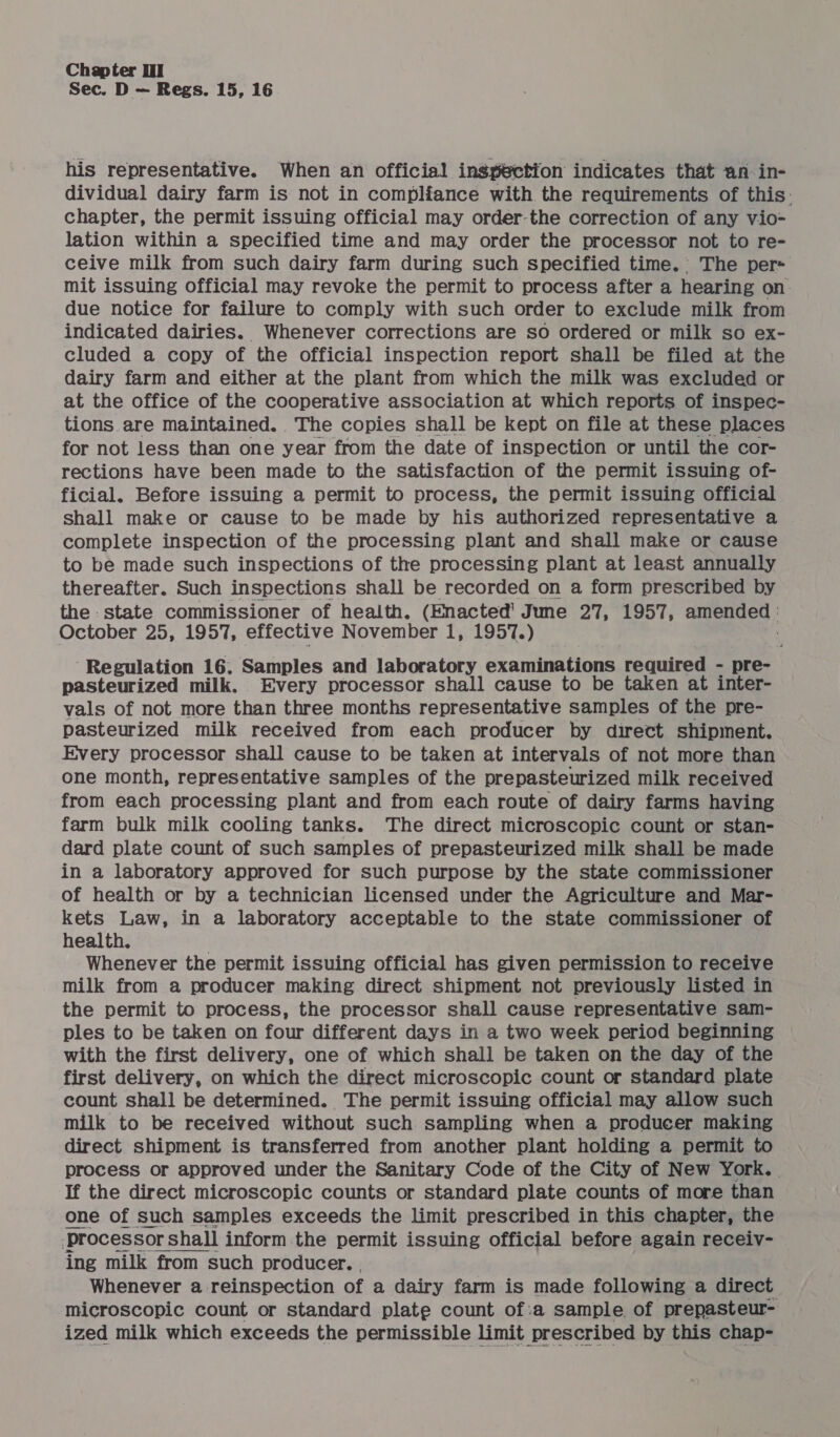 Sec. D — Regs. 15, 16 his representative. When an official ingpection indicates that an in- dividual dairy farm is not in compliance with the requirements of this. chapter, the permit issuing official may order-the correction of any vio- lation within a specified time and may order the processor not to re- ceive milk from such dairy farm during such specified time. The per= mit issuing official may revoke the permit to process after a hearing on. due notice for failure to comply with such order to exclude milk from indicated dairies. Whenever corrections are so ordered or milk so ex- cluded a copy of the official inspection report shall be filed at the dairy farm and either at the plant from which the milk was excluded or at the office of the cooperative association at which reports of inspec- tions are maintained. The copies shall be kept on file at these places for not less than one year from the date of inspection or until the cor- rections have been made to the satisfaction of the permit issuing of- ficial. Before issuing a permit to process, the permit issuing official shall make or cause to be made by his authorized representative a complete inspection of the processing plant and shall make or cause to be made such inspections of the processing plant at least annually thereafter. Such inspections shall be recorded on a form prescribed by the state commissioner of health. (Enacted' June 27, 1957, amended : October 25, 1957, effective November 1, 1957.) ‘Regulation 16. Samples and laboratory examinations required - pre- pasteurized milk. Every processor shall cause to be taken at inter- vals of not more than three months representative samples of the pre- pasteurized milk received from each producer by direct shipment. Every processor shall cause to be taken at intervals of not more than one month, representative samples of the prepasteurized milk received from each processing plant and from each route of dairy farms having farm bulk milk cooling tanks. The direct microscopic count or stan- dard plate count of such samples of prepasteurized milk shall be made in a laboratory approved for such purpose by the state commissioner of health or by a technician licensed under the Agriculture and Mar- kets Law, in a laboratory acceptable to the state commissioner of health. Whenever the permit issuing official has given permission to receive milk from a producer making direct shipment not previously listed in the permit to process, the processor shall cause representative sam- ples to be taken on four different days in a two week period beginning with the first delivery, one of which shall be taken on the day of the first delivery, on which the direct microscopic count or standard plate count shall be determined. The permit issuing official may allow such milk to be received without such sampling when a producer making direct shipment is transferred from another plant holding a permit to — process or approved under the Sanitary Code of the City of New York. | If the direct microscopic counts or standard plate counts of more than one of such samples exceeds the limit prescribed in this chapter, the ‘processor shall inform the permit issuing official before again receiv- ing milk from such producer. . Whenever a reinspection of a dairy farm is made following a direct microscopic count or standard plate count of:a sample of prepasteur- ized milk which exceeds the permissible limit prescribed by this chap- 