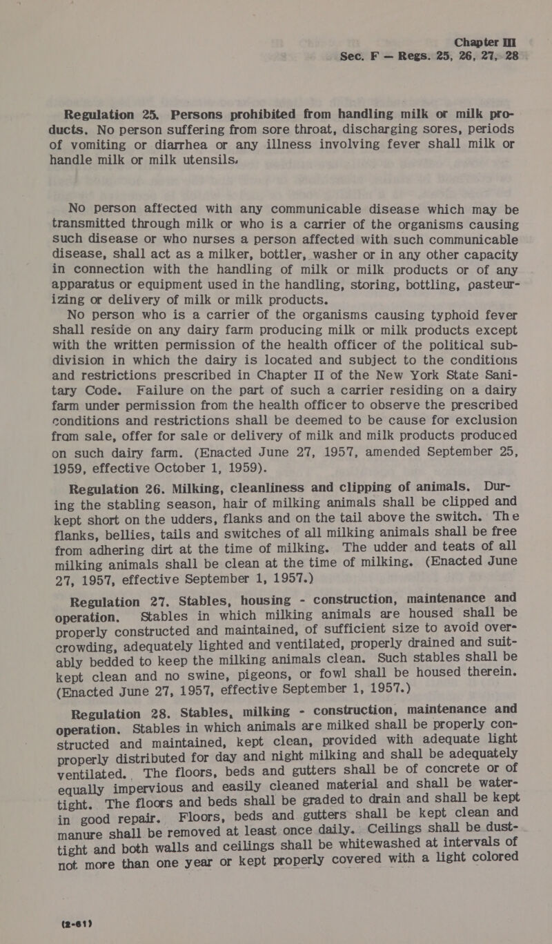 Sec. F — Regs. 25, 26, 27, 28 . Regulation 25. Persons prohibited from handling milk or milk pro- ducts. No person suffering from sore throat, discharging sores, periods of vomiting or diarrhea or any illness involving fever shall milk or handle milk or milk utensils. No person affected with any communicable disease which may be transmitted through milk or who is a carrier of the organisms causing such disease or who nurses a person affected with such communicable disease, shall act as a milker, bottler, washer or in any other capacity in connection with the handling of milk or milk products or of any apparatus or equipment used in the handling, storing, bottling, pasteur- izing or delivery of milk or milk products. No person who is a carrier of the organisms causing typhoid fever Shall reside on any dairy farm producing milk or milk products except with the written permission of the health officer of the political sub- division in which the dairy is located and subject to the conditions and restrictions prescribed in Chapter II of the New York State Sani- tary Code. Failure on the part of such a carrier residing on a dairy farm under permission from the health officer to observe the prescribed conditions and restrictions shall be deemed to be cause for exclusion fram sale, offer for sale or delivery of milk and milk products produced on such dairy farm. (Enacted June 27, 1957, amended September 25, 1959, effective October 1, 1959). Regulation 26. Milking, cleanliness and clipping of animals, Dur- ing the stabling season, hair of milking animals shall be clipped and kept short on the udders, flanks and on the tail above the switch. The flanks, bellies, tails and switches of all milking animals shall be free from adhering dirt at the time of milking. The udder and teats of all milking animals shall be clean at the time of milking. (Enacted June 27, 1957, effective September 1, 1957.) Regulation 27. Stables, housing - construction, maintenance and operation. Stables in which milking animals are housed shall be properly constructed and maintained, of sufficient size to avoid over- crowding, adequately lighted and ventilated, properly drained and suit- ably bedded to keep the milking animals clean. Such stables shall be kept clean and no swine, pigeons, or fowl shall be housed therein. (Enacted June 27, 1957, effective September 1, 1957.) Regulation 28. Stables, milking - construction, maintenance and operation. Stables in which animals are milked shall be properly con- structed and maintained, kept clean, provided with adequate light properly distributed for day and night milking and shall be adequately ventilated. The floors, beds and gutters shall be of concrete or of equally impervious and easily cleaned material and shall be water- tight. The floors and beds shall be graded to drain and shall be kept in good repair. Floors, beds and. gutters shall be kept clean and manure shall be removed at least once daily. Ceilings shall be dust- tight and both walls and ceilings shall be whitewashed at intervals of not more than one year or kept properly covered with a light colored (2-61)