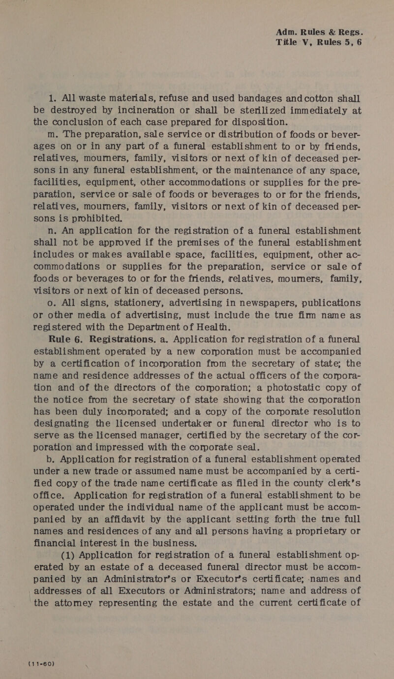 Title V, Rules 5, 6 1. All waste materials, refuse and used bandages andcotton shall be destroyed by incineration or shall be sterilized msc at the conclusion of each case prepared for disposition. m. The preparation, sale service or distribution of foods or bever- ages on or in any part of a funeral establishment to or by friends, relatives, mourners, family, visitors or next of kin of deceased per- sons in any funeral establishment, or the maintenance of any space, facilities, equipment, other accommodations or supplies for the pre- paration, service or sale of foods or beverages to or for the friends, relatives, mourners, family, visitors or next of kin of deceased per- sons is prohibited. n. An application for the registration of a funeral establishment shall not be approved if the premises of the funeral establishment includes or makes available space, facilities, equipment, other ac- commodations or supplies for the preparation, service or sale of foods or beverages to or for the friends, relatives, mourners, family, visitors or next of kin of deceased persons. o. All signs, stationery, advertising in newspapers, publications or other media of advertising, must include the true firm name as registered with the Department of Health. Rule 6. Registrations. a. Application for registration of a funeral establishment operated by a new corporation must be accompanied by a certification of incorporation from the secretary of state; the name and residence addresses of the actual officers of the comora- tion and of the directors of the corporation; a photostatic copy of the notice from the secretary of state showing that the corporation has been duly incorporated; and a copy of the corporate resolution designating the licensed undertaker or funeral director who is to serve as the licensed manager, certified by the secretary of the cor- poration and impressed with the corporate seal. b. Application for registration of a funeral establishment operated under a new trade or assumed name must be accompanied by a certi- fied copy of the trade name certificate as filed in the county clerk’s office. Application for registration of a funeral establishment to be operated under the individual name of the applicant must be accom- panied by an affidavit by the applicant. setting forth the tme full names and residences of any and all persons having a proprietary or financial interest in the business. (1) Application for registration of a funeral establishment op- erated by an estate of a deceased funeral] director must be accom- panied by an Administrator’s or Executor’s certificate; names and addresses of all Executors or Administrators; name and address of the attomey representing the estate and the current certificate of (11-60)