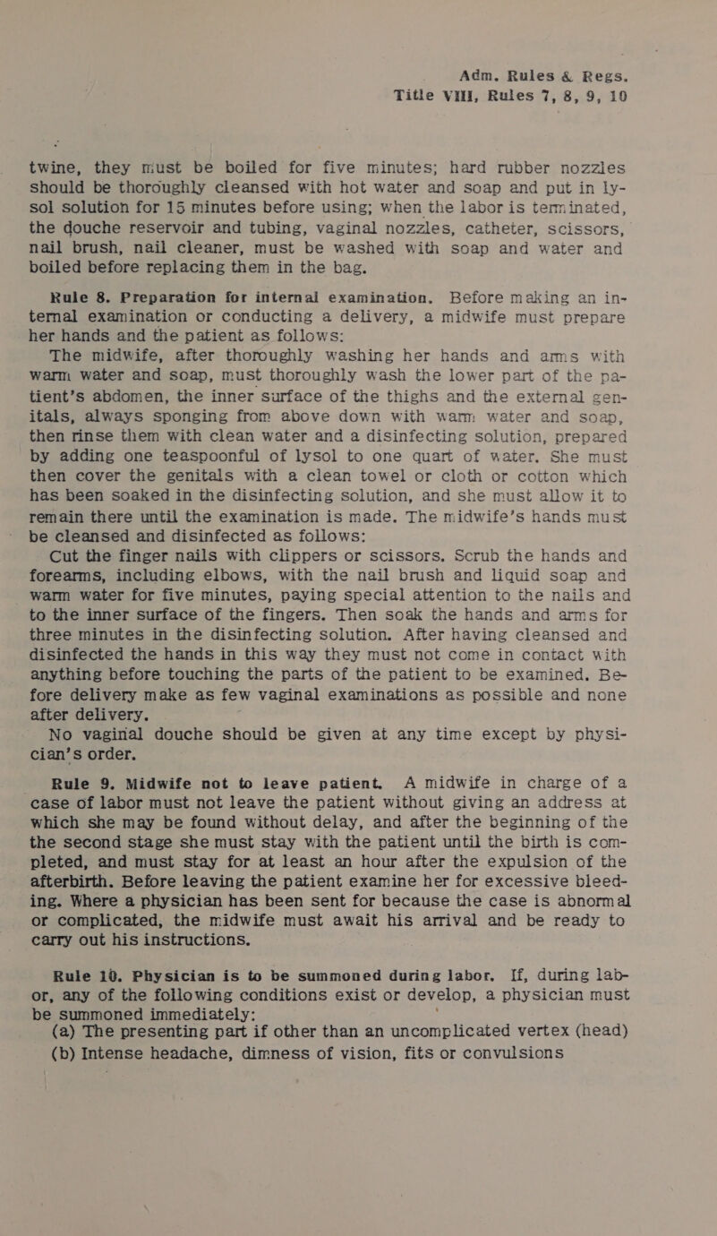 Title Vill, Rules 7, 8, 9, 19 twine, they must be boiled for five minutes; hard rubber nozzles Should be thoroughly cleansed with hot water and soap and put in ly- sol solution for 15 minutes before using; when the labor is terminated, the douche reservoir and tubing, vaginal nozzles, catheter, scissors, nail brush, nail cleaner, must be washed with soap and water and boiled before replacing them in the bag. Rule 8. Preparation for internal examination. Before making an in- ternal examination or conducting a ears a midwife must prepare her hands and the patient as follows: The midwife, after thoroughly washing her hands and arms with warm water and soap, must thoroughly wash the lower part of the pa- tient’s abdomen, the inner surface of the thighs and the external gen- itals, always sponging from above down with warm water and soap, then rinse them with clean water and a disinfecting solution, prepared by adding one teaspoonful of lysol to one quart of water. She must then cover the genitals with a clean towel or cloth or cotton which has been soaked in the disinfecting Solution, and she must allow it to remain there until the examination is made. The midwife’s hands must be cleansed and disinfected as follows: Cut the finger nails with clippers or scissors. Scrub the hands and forearms, including elbows, with the nail brush and liquid soap and warm water for five minutes, paying special attention to the nails and to the inner surface of the fingers. Then soak the hands and arms for three minutes in the disinfecting solution. After having cleansed and disinfected the hands in this way they must not come in contact with anything before touching the parts of the patient to be examined. Be fore delivery make as few vaginal examinations as possible and none after delivery. No vaginal douche should be given at any time except by physi- cian’s order. Rule 9. Midwife not to leave patient. A midwife in charge of a case of labor must not leave the patient without giving an address at which she may be found without delay, and after the beginning of the the second stage she must stay with the patient until the birth is com- pleted, and must stay for at least an hour after the expulsion of the afterbirth. Before leaving the patient examine her for excessive bleed- ing. Where a physician has been sent for because the case is abnormal or complicated, the midwife must await his arrival and be ready to carry out his instructions. Rule 10. Physician is to be summoned during labor. If, during lab- or, any of the following conditions exist or develop, a physician must be summoned immediately: (a) The presenting part if other than an uncomplicated vertex (head) (b) Intense headache, dimness of vision, fits or convulsions