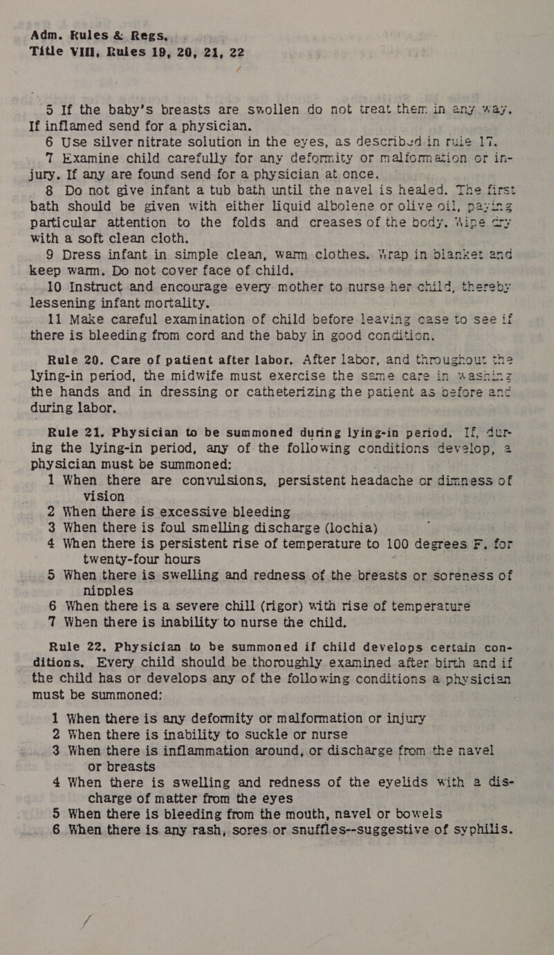 Title VIII, Rules 19, 20, 21, 22 re 5 If the baby’s breasts are swollen do not treat them in any way. If inflamed send for a physician. 6 Use Silver nitrate solution in the eyes, as described in rule 17. 7 Examine child carefully for any deformity or malformation or in- jury. If any are found send for a physician at once. 8 Do not give infant a tub bath until the navel is healed. The first bath should be given with either liquid albolene or olive oil, paying particular attention to the folds and creases of the body. Wine cry with a soft clean cloth. 9 Dress infant in simple clean, warm clothes. Wrap in blanket and keep warm. Do not cover face of child. 10 Instruct and encourage every mother to nurse her child, thereby lessening infant mortality. 11 Make careful examination of child before leaving case to see if there is bleeding from cord and the baby in good condition. Rule 20. Care of patient after labor, After labor, and throughour the lying-in period, the midwife must exercise the same care in washinz the hands and in dressing or catheterizing the patient as before enc during labor. Rule 21. Physician to be summoned during lying-in period. If, dur- ing the lying-in period, any of the following conditions develop, 2 physician must be summoned: 1 When there are convulsions, persistent headache cr dimness of vision 2 When there is excessive bleeding 3 When there is foul smelling discharge Gochies | 4 When there is persistent rise of temperature to 100 degrees F. for twenty-four hours 5 When there is swelling and redness of the breasts or soreness of nipples 6 When there is a severe chill (rigor) with rise of ceiicdeaiabes 7 When there is inability to nurse the child. Rule 22. Physician to be summoned if child develops certain con- ditions, Every child should be thoroughly examined after birth and if the child has or develops any of the following conditions a physician must be summoned: 1 When there is any deformity or malformation or injury 2 When there is inability to suckle or nurse 3 When there is inflammation around, or discharge from the navel or breasts 4 When there is swelling and redness of the eyelids with a dis- charge of matter from the eyes 5 When there is bleeding from the mouth, navel or bowels 6 When there is any rash, sores or snuffles--suggestive of syphilis.