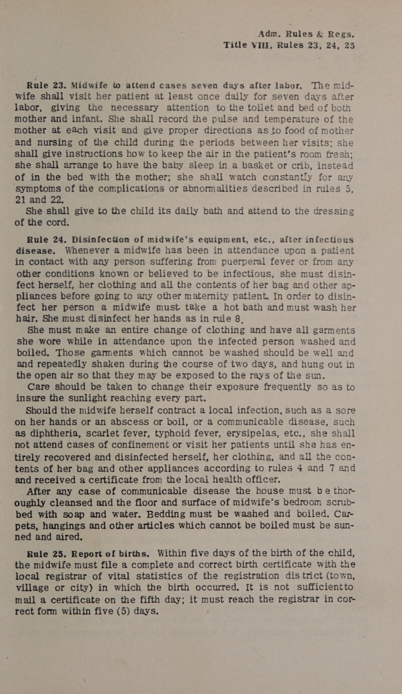 Title Vili, Rules 23, 24, 25 Rule 23. Midwife to attend cases seven days after labor. The mid- wife shall visit her patient at least once daily for seven days after labor, giving the necessary attention to the toilet and bed of both mother and infant. She shali record the pulse and temperature of the mother at each visit and give proper directions as to food of mother _and nursing of the child during the periods between her visits: she shall give instructions how to keep the air in the patient’s room fresh: she shall arrange to have the baby sleep in a basket or crib, instead of in the bed with the mother; she shall watch constantly for any ‘symptoms of the complications or abnormalities described in rules 5 21 and 22, She-shall give to the child its daily bath and attend to the dressing of the cord. % Rule 24. Disinfection of midwife’s equipment, etc., after infectious disease. Whenever a midwife has been in attendance upon a patient in contact with any person suffering from puerperal fever or from any other conditions known or believed to be infectious, she must disin- fect herself, her clothing and all the contents of her bag and other ap- _pliances before going to any other maternity patient. In order to disin- fect her person a midwife must t@ke a hot bath and must wash her hair. She must disinfect her hands as in rule 8. She must make an entire change of clothing and have all garments She wore while in attendance upon the infected person washed and boiled. Those garments which cannot be washed should be well and and repeatedly shaken during the course of two days, and hung out in the open air So that they may be exposed to the rays of the sun. Care should be taken to change their exposure frequently so as io insure the sunlight reaching every part. Should the midwife herself contract a local infection, Such as a sore on her hands or an abscess or boil, or a communicable disease, such as diphtheria, scarlet fever, typhoid fever, erysipelas, etc., she shall not attend cases of confinement or visit her patients until she has en- tirely recovered and disinfected herself, her clothing, and all the con- tents of her bag and other appliances according to rules 4 and 7 and and received a certificate from the locai health officer. After any case of communicable disease the house must be thor- oughly cleansed and the floor and surface of midwife’s bedroom scrub- bed with soap and water. Bedding must be washed and boiled. Car- pets, hangings and other articles which cannot be boiled must be sun- ned and aired. . Rule 25. Report of births. Within five days of the birth of the child, the midwife must file a complete and correct birth certificate with the local registrar of vital statistics of the registration dis trict (town, village or city) in which the birth occurred. It is not sufficientto mail a certificate on the fifth day; it must reach the registrar in cor- rect form within five (5) days.