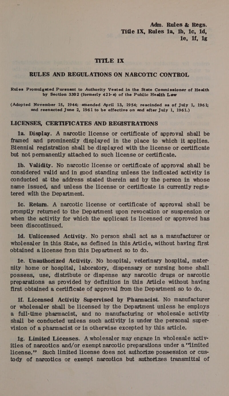 Title IX, Rules la, ib, 1c, 1d, le, lf, lg TITLE IX RULES AND REGULATIONS ON NARCOTIC CONTROL Rules Promulgated Pursuant to Authority Vested in the State Commissioner of Health by Section 3302 (formerly 421-8) of the Public Health Law (Adopted November 15, 1944; mended April 13, 1954; rescinded as of July 1, 1961; and reenacted June 2, 1961 to be effective on and after July 1, 1961.) LICENSES, CERTIFICATES AND REGISTRATIONS la. Display. A narcotic license or certificate of approval shall be framed and prominently displayed in the place to which it applies. Biennial registration shall be displayed with the license or certificate but not permanently attached to such license or certificate. lb. Validity. No narcotic license or certificate of approval shall be considered valid and in good standing unless the indicated activity is conducted at the address stated therein and by the person in whose name issued, and unless the license or certificate is currently regis- tered with the Department. ic. Return. A narcotic license or certificate of approval shall be promptly returned to the Department upon revocation or suspension or when the activity for which the applicant is licensed or approved has been discontinued. id. Unlicensed Activity. No person shall act as a manufacturer or wholesaler in this State, as defined in this Article, without having first obtained a license from this Department so to do. le. Unauthorized Activity. No hospital, veterinary hospital, mater- nity home or hospital, laboratory, dispensary or nursing home shall possess, use, distribute or dispense any narcotic drugs or narcotic preparations as provided by definition in this Article without having first obtained a certificate of approval from the Department so to do. 1f. Licensed Activity Supervised by Pharmacist. No manufacturer or wholesaler shall be licensed by the Department unless he employs a full-time pharmacist, and no manufacturing or wholesale activity shall be conducted unless such activity is under the personal super- vision of a pharmacist or is otherwise excepted by this article. lg. Limited Licenses. A wholesaler may engage in wholesale activ- ities of narcotics and/or exempt narcotic preparations under a “‘limited license.”? Such limited license does not authorize possession of cus- tody of narcotics or exempt narcotics but authorizes transmittal of