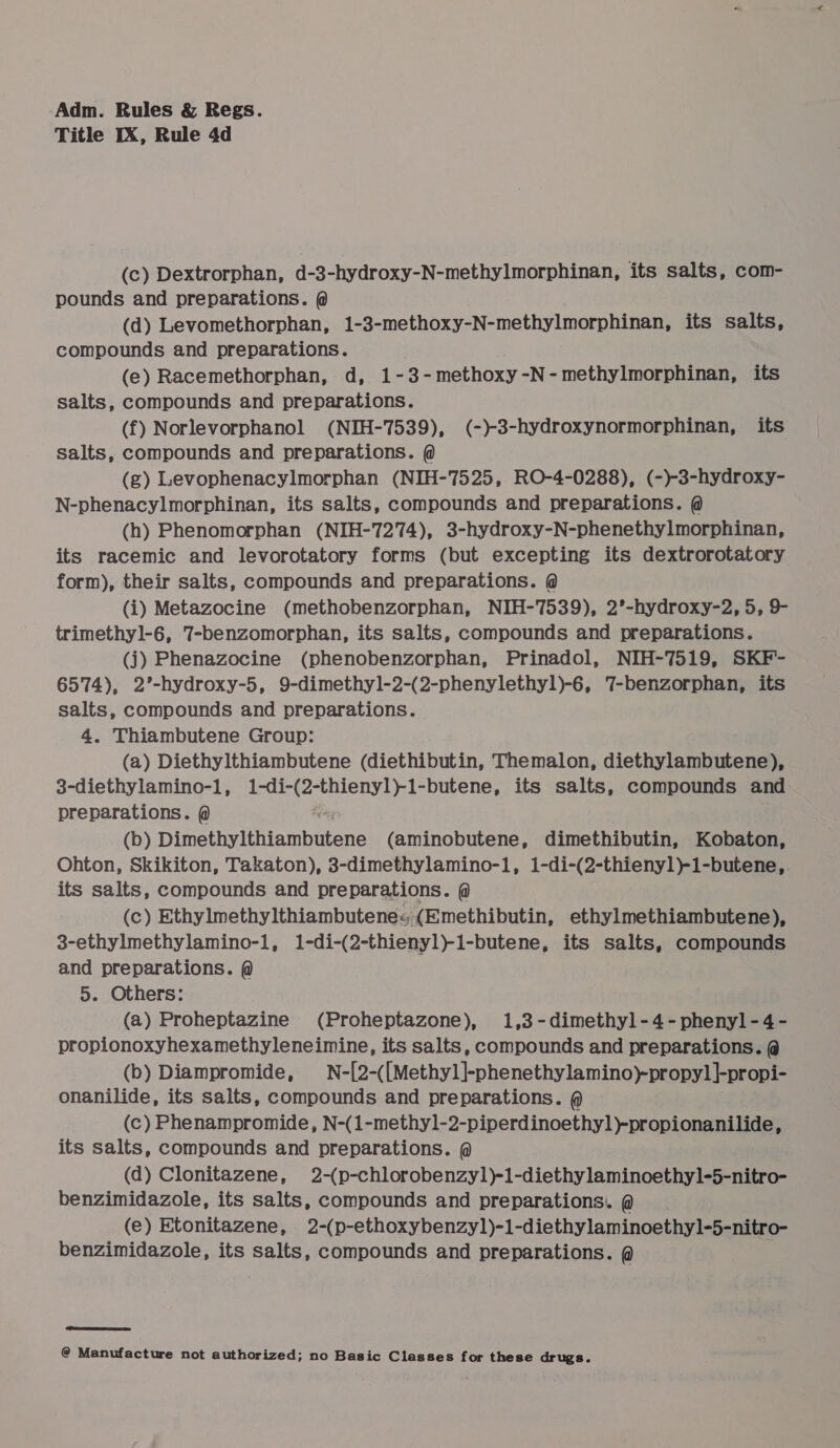 Title IX, Rule 4d (c) Dextrorphan, d-3-hydroxy-N-methylmorphinan, its salts, com- pounds and preparations. @ (d) Levomethorphan, 1-3-methoxy-N-methylmorphinan, its salts, compounds and preparations. (e) Racemethorphan, d, 1-3-methoxy-N-methylmorphinan, its salts, compounds and preparations. (f) Norlevorphanol (NIH-7539), (-)-3-hydroxynormorphinan, its salts, compounds and preparations. @ (g) Levophenacylmorphan (NIH-7525, RO-4-0288), (-)-3-hydroxy- N-phenacylmorphinan, its salts, compounds and preparations. @ (h) Phenomorphan (NIH-7274), 3-hydroxy-N-phenethylmorphinan, its racemic and levorotatory forms (but excepting its dextrorotatory form), their salts, compounds and preparations. @ (i) Metazocine (methobenzorphan, NIH-7539), 2°’-hydroxy-2, 5, 9- trimethyl-6, 7-benzomorphan, its salts, compounds and preparations. (j) Phenazocine (phenobenzorphan, Prinadol, NIH-7519, SKF- 6574), 2’-hydroxy-5, 9-dimethyl-2-(2-phenylethyl)-6, 7-benzorphan, its salts, compounds and preparations. 4. Thiambutene Group: (a) Diethylthiambutene (diethibutin, Themalon, diethylambutene), 3-diethylamino-l, Bd ara ae uaa its salts, compounds and preparations. @ (b) Himelied? Riammbetene (aminobutene, dimethibutin, Kobaton, Ohton, Skikiton, Takaton), 3-dimethylamino-1, 1-di-(2-thienyl)-1-butene,. its salts, compounds and preparations. @ () Ethylmethylthiambutenes; (Emethibutin, ethylmethiambutene), 3-ethylmethylamino-1, 1-di-(2-thienyl)-1-butene, its salts, compounds and preparations. @ 5. Others: (a) Proheptazine (Proheptazone), i,3-dimethyl-4-phenyl-4- propionoxyhexamethyleneimine, its salts, compounds and preparations. @ (b) Diampromide, N-[2-([Methyl]-phenethylamino)-propy] ]|-propi- onanilide, its salts, compounds and preparations. @ (c) Phenampromide, N-(1-methyl-2-piperdinoethyl)-propionanilide, its salts, compounds and preparations. @ (d) Clonitazene, 2-(p-chlorobenzyl)-1-diethylaminoethyl-5-nitro- benzimidazole, its salts, compounds and preparations. @ (e) Etonitazene, 2-(p-ethoxybenzyl)-1-diethylaminoethyl-5-nitro- benzimidazole, its salts, compounds and preparations. @ hace