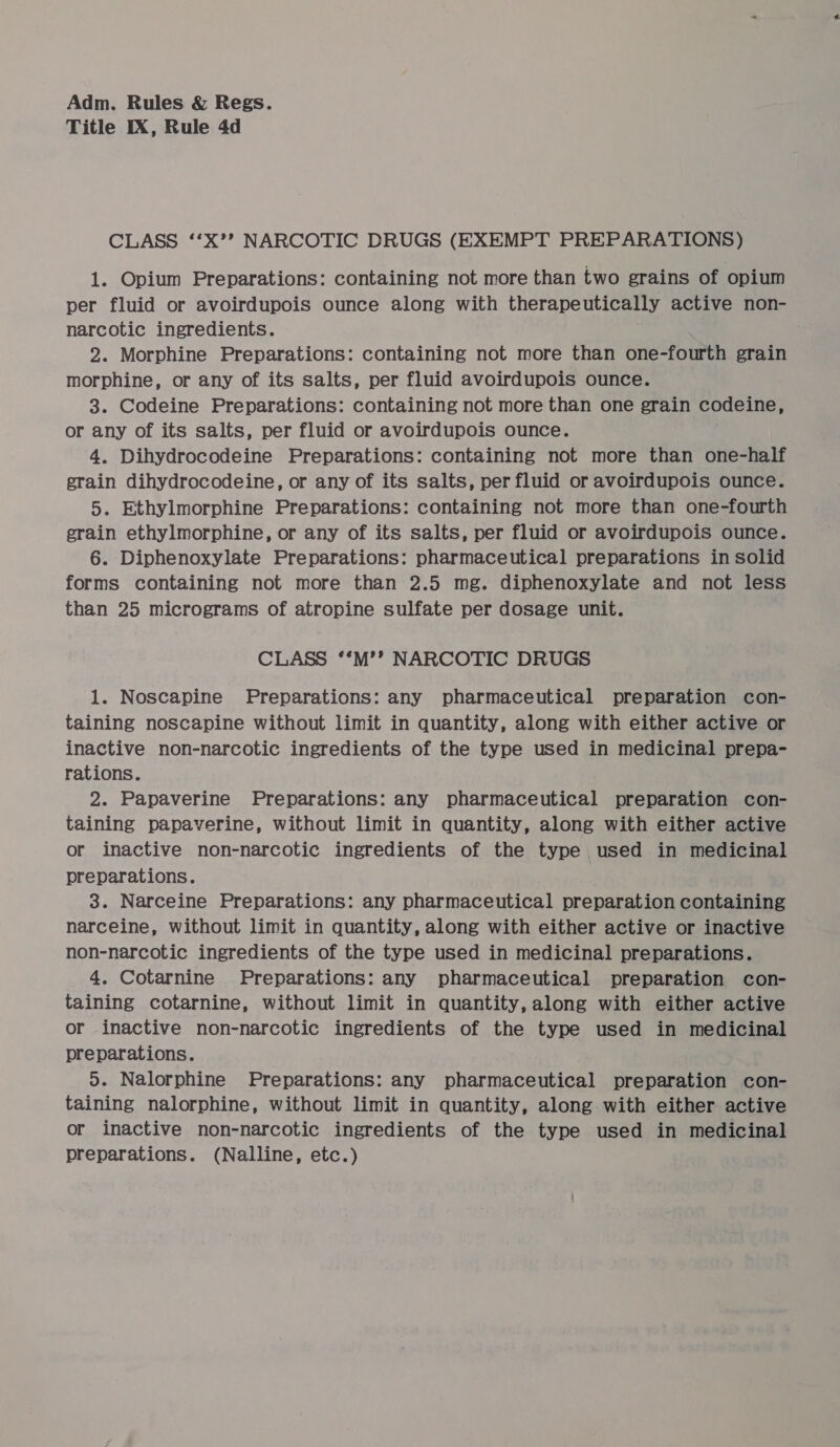 Title IX, Rule 4d CLASS ‘‘X’? NARCOTIC DRUGS (EXEMPT PREPARATIONS) 1. Opium Preparations: containing not more than two grains of opium per fluid or avoirdupois ounce along with therapeutically active non- narcotic ingredients. 2. Morphine Preparations: containing not more than one-fourth grain morphine, or any of its salts, per fluid avoirdupois ounce. 3. Codeine Preparations: containing not more than one grain codeine, or any of its salts, per fluid or avoirdupois ounce. 4. Dihydrocodeine Preparations: containing not more than one-half grain dihydrocodeine, or any of its salts, per fluid or avoirdupois ounce. 5. Ethylmorphine Preparations: containing not more than one-fourth grain ethylmorphine, or any of its salts, per fluid or avoirdupois ounce. 6. Diphenoxylate Preparations: pharmaceutical preparations in solid forms containing not more than 2.5 mg. diphenoxylate and not less than 25 micrograms of atropine sulfate per dosage unit. CLASS ‘‘M’’?’ NARCOTIC DRUGS 1. Noscapine Preparations: any pharmaceutical preparation con- taining noscapine without limit in quantity, along with either active or inactive non-narcotic ingredients of the type used in medicinal prepa- rations. 2. Papaverine Preparations: any pharmaceutical preparation con- taining papaverine, without limit in quantity, along with either active or inactive non-narcotic ingredients of the type used in medicinal preparations. 3. Narceine Preparations: any pharmaceutical preparation containing narceine, without limit in quantity, along with either active or inactive non-narcotic ingredients of the type used in medicinal preparations. 4. Cotarnine Preparations: any pharmaceutical preparation con- taining cotarnine, without limit in quantity, along with either active or inactive non-narcotic ingredients of the type used in medicinal preparations. 5. Nalorphine Preparations: any pharmaceutical preparation con- taining nalorphine, without limit in quantity, along with either active or inactive non-narcotic ingredients of the type used in medicinal preparations. (Nalline, etc.)