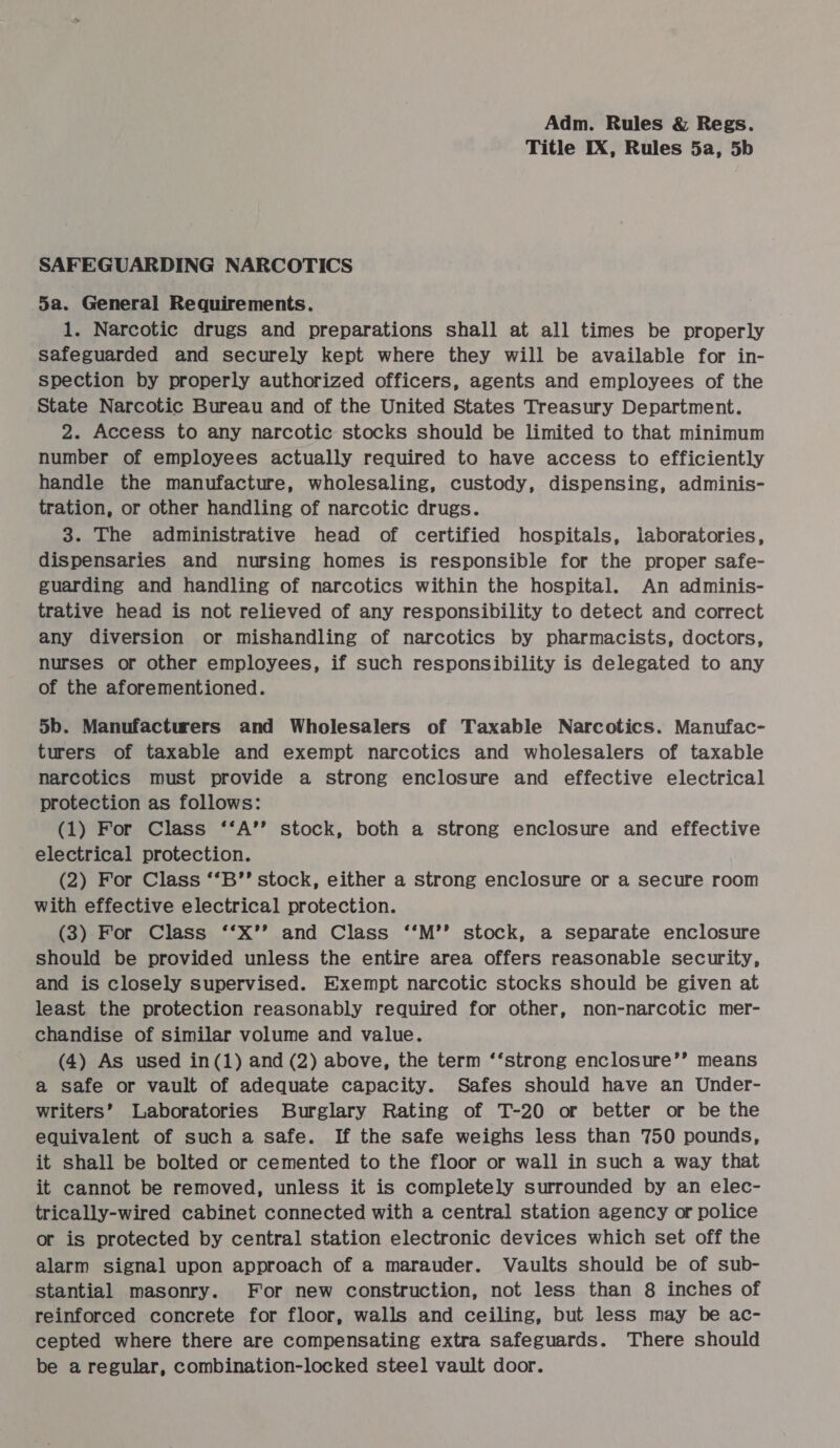 Title IX, Rules 5a, 5b SAFEGUARDING NARCOTICS 5a. General Requirements. 1. Narcotic drugs and preparations shall at all times be properly safeguarded and securely kept where they will be available for in- spection by properly authorized officers, agents and employees of the State Narcotic Bureau and of the United States Treasury Department. 2. Access to any narcotic stocks should be limited to that minimum number of employees actually required to have access to efficiently handle the manufacture, wholesaling, custody, dispensing, adminis- tration, or other handling of narcotic drugs. 3. The administrative head of certified hospitals, laboratories, dispensaries and nursing homes is responsible for the proper safe- guarding and handling of narcotics within the hospital. An adminis- trative head is not relieved of any responsibility to detect and correct any diversion or mishandling of narcotics by pharmacists, doctors, nurses or other employees, if such responsibility is delegated to any of the aforementioned. 5b. Manufacturers and Wholesalers of Taxable Narcotics. Manufac- turers of taxable and exempt narcotics and wholesalers of taxable narcotics must provide a strong enclosure and effective electrical protection as follows: (1) For Class ‘‘A’’ stock, both a strong enclosure and effective electrical protection. (2) For Class ‘‘B’’ stock, either a strong enclosure or a secure room with effective electrical protection. (3) For Class ‘‘*X’’ and Class ‘‘M’’ stock, a separate enclosure should be provided unless the entire area offers reasonable security, and is closely supervised. Exempt narcotic stocks should be given at least the protection reasonably required for other, non-narcotic mer- chandise of similar volume and value. (4) As used in(1) and (2) above, the term ‘‘strong enclosure’’ means a safe or vault of adequate capacity. Safes should have an Under- writers’ Laboratories Burglary Rating of T-20 or better or be the equivalent of such a safe. If the safe weighs less than 750 pounds, it shall be bolted or cemented to the floor or wall in such a way that it cannot be removed, unless it is completely surrounded by an elec- trically-wired cabinet connected with a central station agency or police or is protected by central station electronic devices which set off the alarm signal upon approach of a marauder. Vaults should be of sub- stantial masonry. For new construction, not less than 8 inches of reinforced concrete for floor, walls and ceiling, but less may be ac- cepted where there are compensating extra safeguards. There should be a regular, combination-locked steel vault door.