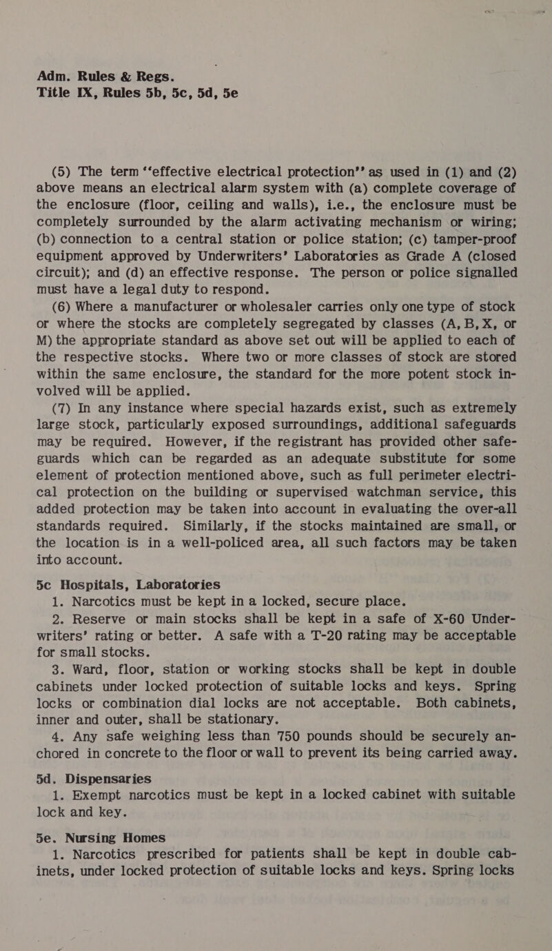 Title IX, Rules 5b, 5c, 5d, 5e (5) The term ‘‘effective electrical protection’’ as used in (1) and (2) above means an electrical alarm system with (a) complete coverage of the enclosure (floor, ceiling and walls), i.e., the enclosure must be completely surrounded by the alarm activating mechanism or wiring; (b) connection to a central station or police station; (c) tamper-proof equipment approved by Underwriters’ Laboratories as Grade A (closed circuit); and (d) an effective response. The person or police signalled must have a legal duty to respond. (6) Where a manufacturer or wholesaler carries only one type of stock or where the stocks are completely segregated by classes (A,B, X, or M) the appropriate standard as above set out will be applied to each of the respective stocks. Where two or more classes of stock are stored within the same enclosure, the standard for the more potent stock in- volved will be applied. (7) In any instance where special hazards exist, such as extremely large stock, particularly exposed surroundings, additional safeguards may be required. However, if the registrant has provided other safe- guards which can be regarded as an adequate substitute for some element of protection mentioned above, such as full perimeter electri- cal protection on the building or supervised watchman service, this added protection may be taken into account in evaluating the over-all standards required. Similarly, if the stocks maintained are small, or the location is in a well-policed area, all such factors may be taken into account. 5c Hospitals, Laboratories 1. Narcotics must be kept in a locked, secure place. 2. Reserve or main stocks shall be kept in a safe of X-60 Under- writers’ rating or better. A safe with a T-20 rating may be acceptable for small stocks. 3. Ward, floor, station or working stocks shall be kept in double cabinets under locked protection of suitable locks and keys. Spring locks or combination dial locks are not acceptable. Both cabinets, inner and outer, shall be stationary. 4. Any safe weighing less than 750 pounds should be securely an- chored in concrete to the floor or wall to prevent its being carried away. 5d. Dispensaries 1. Exempt narcotics must be kept in a locked cabinet with suitable lock and key. 5e. Nursing Homes 1. Narcotics prescribed for patients shall be kept in double cab- inets, under locked protection of suitable locks and keys. Spring locks