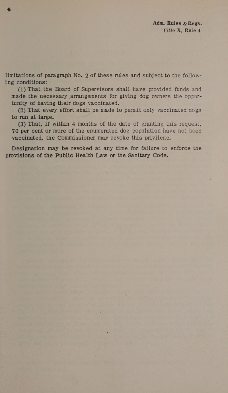 Title X, Rule 4 limitations of paragraph No. 2 of these rules and subject to the follow- ing conditions: (1) That the Board of Supervisors shall have provided funds and made the necessary arrangements for giving dog owners the oppor- tunity of having their dogs vaccinated. (2) That every effort shall be made to permit only vaccinated dogs to run at large. (3) That, if within 4 months of the date of granting this request, 70 per cent or more of the enumerated dog population have not been vaccinated, the Commissioner may revoke this privilege. Designation may be revoked at any time for failure to enforce the provisions of the Public Health Law or the Sanitary Code.