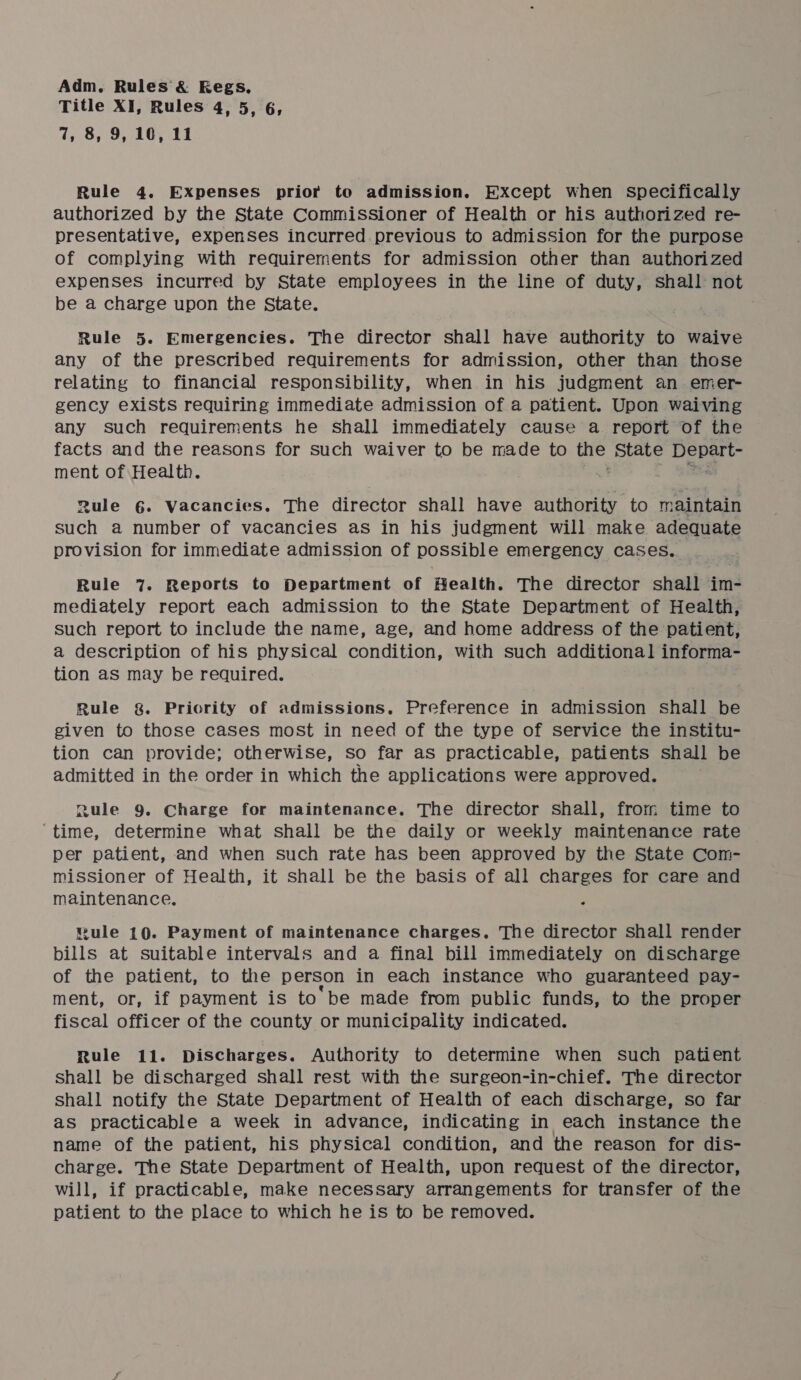 Title XI, Rules 4, 5, 6, 7, 8, 9, 10, 11 Rule 4. Expenses prior to admission. Except when specifically authorized by the State Commissioner of Health or his authorized re- presentative, expenses incurred.previous to admission for the purpose of complying with requirernents for admission other than authorized expenses incurred by State employees in the line of duty, shall not be a charge upon the State. Rule 5. Emergencies. The director shall have authority to waive any of the prescribed requirements for admission, other than those relating to financial responsibility, when in his judgment an emer- gency exists requiring immediate admission of a patient. Upon waiving any such requirements he shall immediately cause a report of the facts and the reasons for such waiver to be made to ure. State ate pe ment of Health. Rule 6. Vacancies. The director shall have si iEtne maintain such a number of vacancies as in his judgment will make adequate provision for immediate admission of possible emergency cases. Rule 7. Reports to Department of Health. The director shall im- mediately report each admission to the State Department of Health, such report to include the name, age, and home address of the patient, a description of his physical condition, with such additional informa- tion aS may be required. Rule &amp;. Priority of admissions. Preference in admission Shall be given to those cases most in need of the type of service the institu- tion can provide; otherwise, so far as practicable, patients shall be admitted in the order in which the applications were approved. Rule 9. Charge for maintenance. The director shall, from time to ‘time, determine what shall be the daily or weekly maintenance rate per patient, and when such rate has been approved by the State Com- missioner of Health, it shall be the basis of all charges for care and maintenance. Bule 10. Payment of maintenance charges. The director shall render bills at suitable intervals and a final bill immediately on discharge of the patient, to the person in each instance who guaranteed pay- ment, or, if payment is to’ be made from public funds, to the proper fiscal officer of the county or municipality indicated. Rule 11. Discharges. Authority to determine when such patient shall be discharged shall rest with the surgeon-in-chief. The director shall notify the State Department of Health of each discharge, so far as practicable a week in advance, indicating in each instance the name of the patient, his physical condition, and the reason for dis- charge. The State Department of Health, upon request of the director, will, if practicable, make necessary arrangements for transfer of the patient to the place to which he is to be removed.