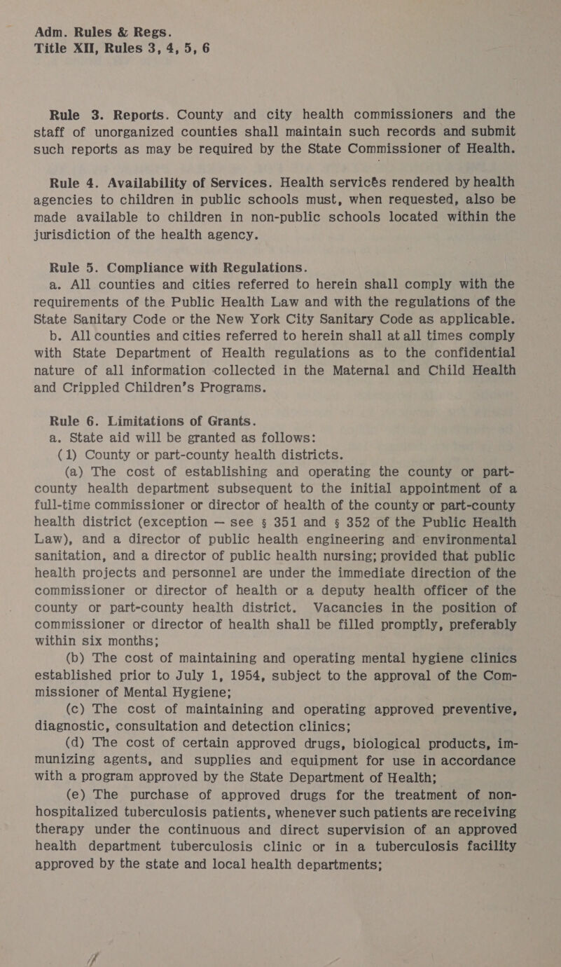 Title XII, Rules 3, 4, 5, 6 Rule 3. Reports. County and city health commissioners and the staff of unorganized counties shall maintain such records and submit such reports as may be required by the State Commissioner of Health. Rule 4. Availability of Services. Health servicés rendered by health agencies to children in public schools must, when requested, also be made available to children in non-public schools located within the jurisdiction of the health agency. | Rule 5. Compliance with Regulations. a. All counties and cities referred to herein shall comply with thie requirements of the Public Health Law and with the regulations of the State Sanitary Code or the New York City Sanitary Code as applicable. b. All counties and cities referred to herein shall at all times comply with State Department of Health regulations as to the confidential nature of all information collected in the Maternal and Child Health and Crippled Children’s Programs. Rule 6. Limitations of Grants. a. State aid will be granted as follows: (1) County or part-county health districts. (a) The cost of establishing and operating the county or part- county health department subsequent to the initial appointment of a full-time commissioner or director of health of the county or part-county health district (exception — see § 351 and § 352 of the Public Health Law), and a director of public health engineering and environmental sanitation, and a director of public health nursing; provided that public health projects and personnel are under the immediate direction of the commissioner or director of health or a deputy health officer of the county or part-county health district. Vacancies in the position of commissioner or director of health shall be filled promptly, preferably within six months; (b) The cost of maintaining and operating mental hygiene clinics established prior to July 1, 1954, subject to the approval of the Com- missioner of Mental Hygiene; (c) The cost of maintaining and operating approved preventive, diagnostic, consultation and detection clinics; (d) The cost of certain approved drugs, biological products, im- munizing agents, and supplies and equipment for use in accordance with a program approved by the State Department of Health; (e) The purchase of approved drugs for the treatment of non- hospitalized tuberculosis patients, whenever such patients are receiving therapy under the continuous and direct supervision of an approved health department tuberculosis clinic or in a tuberculosis facility approved by the state and local health departments;