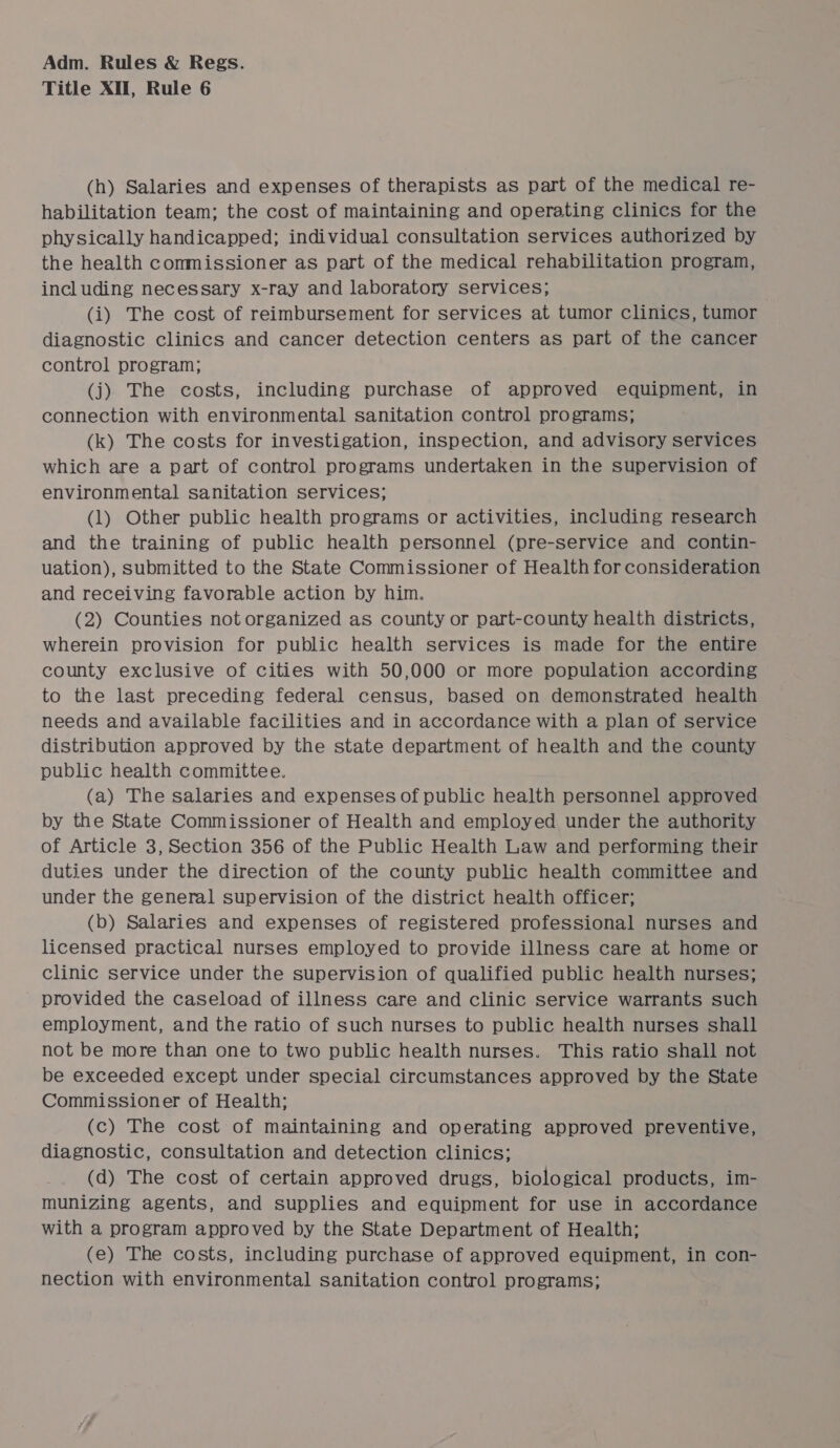 Title XII, Rule 6 (h) Salaries and expenses of therapists as part of the medical re- habilitation team; the cost of maintaining and operating clinics for the physically handicapped; individual consultation services authorized by the health conmissioner as part of the medical rehabilitation program, including necessary x-ray and laboratory services; (i) The cost of reimbursement for services at tumor clinics, tumor diagnostic clinics and cancer detection centers as part of the cancer control program; (j) The costs, including purchase of approved equipment, in connection with environmental sanitation control programs; (k) The costs for investigation, inspection, and advisory services which are a part of control programs undertaken in the supervision of environmental sanitation services; (1) Other public health programs or activities, including research and the training of public health personnel (pre-service and contin- uation), submitted to the State Commissioner of Health for consideration and receiving favorable action by him. (2) Counties not organized as county or part-county health districts, wherein provision for public health services is made for the entire county exclusive of cities with 50,000 or more population according to the last preceding federal census, based on demonstrated health needs and available facilities and in accordance with a plan of service distribution approved by the state department of health and the county public health committee. (a) The salaries and expenses of public health personnel approved by the State Commissioner of Health and employed under the authority of Article 3, Section 356 of the Public Health Law and performing their duties under the direction of the county public health committee and under the general supervision of the district health officer; (b) Salaries and expenses of registered professional nurses and licensed practical nurses employed to provide illness care at home or clinic service under the supervision of qualified public health nurses; provided the caseload of illness care and clinic service warrants such employment, and the ratio of such nurses to public health nurses shall not be more than one to two public health nurses. This ratio shall not be exceeded except under special circumstances approved by the State Commissioner of Health; (c) The cost of maintaining and operating approved preventive, diagnostic, consultation and detection clinics; (d) The cost of certain approved drugs, biological products, im- munizing agents, and supplies and equipment for use in accordance with a program approved by the State Department of Health; (e) The costs, including purchase of approved equipment, in con- nection with environmental sanitation control programs;