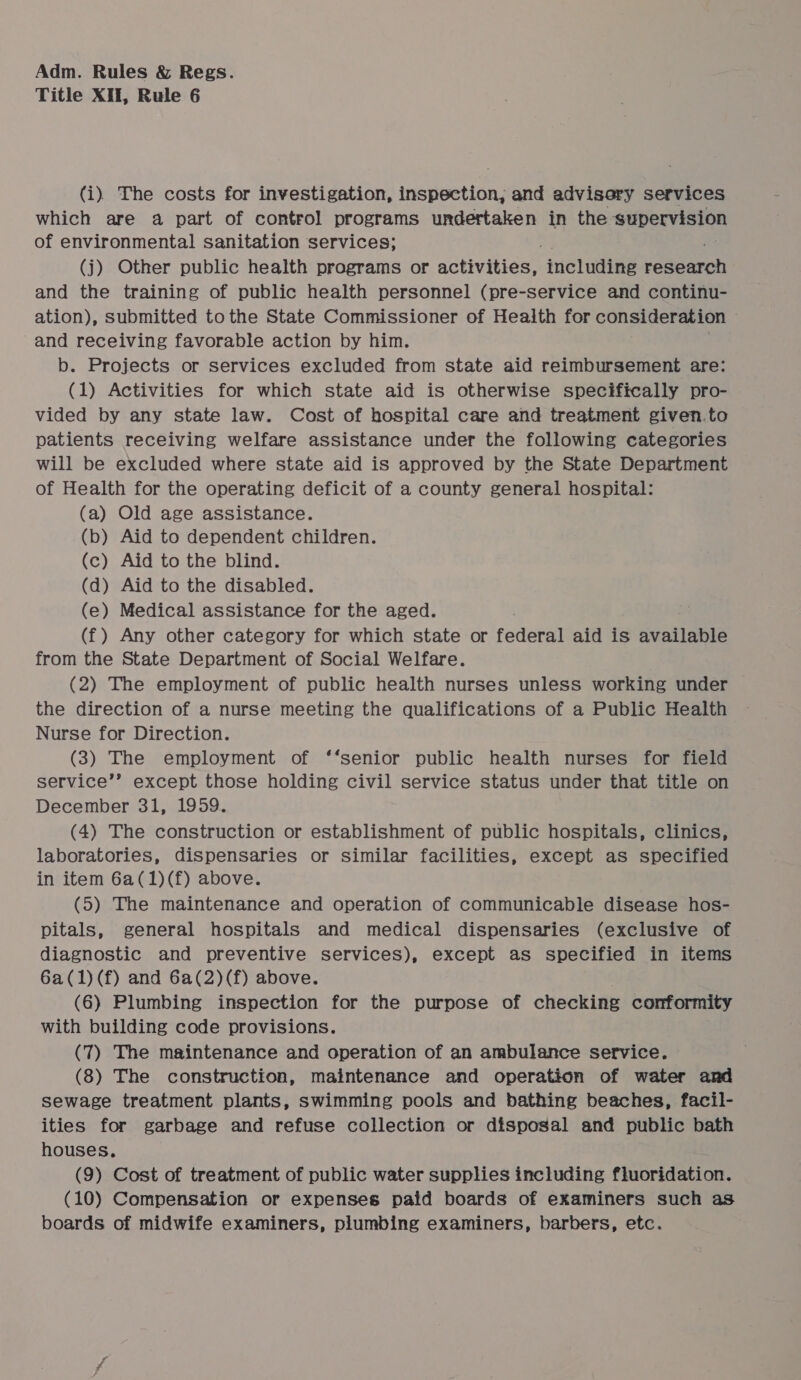 Title XII, Rule 6 (i) The costs for investigation, inspection, and advisery services which are a part of control programs undertaken in the supervision of environmental sanitation services; (j) Other public health programs or activities, ‘inetuaeas rdaeeron and the training of public health personnel (pre-service and continu- ation), submitted tothe State Commissioner of Health for consideration and receiving favorable action by him. | b. Projects or services excluded from state aid reimbursement are: (1) Activities for which state aid is otherwise specifically pro- vided by any state law. Cost of hospital care and treatment given.to patients receiving welfare assistance under the following categories will be excluded where state aid is approved by the State Department of Health for the operating deficit of a county general hospital: (a) Old age assistance. (b) Aid to dependent children. (c) Aid to the blind. (d) Aid to the disabled. (e) Medical assistance for the aged. (f) Any other category for which state or federal aid is available from the State Department of Social Welfare. (2) The employment of public health nurses unless working under the direction of a nurse meeting the qualifications of a Public Health Nurse for Direction. (3) The employment of ‘‘senior public health nurses for field service’’ except those holding civil service status under that title on December 31, 1959. (4) The construction or establishment of public hospitals, clinics, laboratories, dispensaries or similar facilities, except as specified in item 6a(1)(f) above. (5) The maintenance and operation of communicable disease hos- pitals, general hospitals and medical dispensaries (exclusive of diagnostic and preventive services), except as specified in items 6a(1)(f) and 6a(2)(f) above. (6) Plumbing inspection for the purpose of checking conformity with building code provisions. (7) The maintenance and operation of an ambulance service. (8) The construction, maintenance and operation of water and sewage treatment plants, swimming pools and bathing beaches, facil- ities for garbage and refuse collection or disposal and public bath houses. (9) Cost of treatment of public water supplies including fluoridation. (10) Compensation or expenses paid boards of examiners such as boards of midwife examiners, plumbing examiners, barbers, etc.