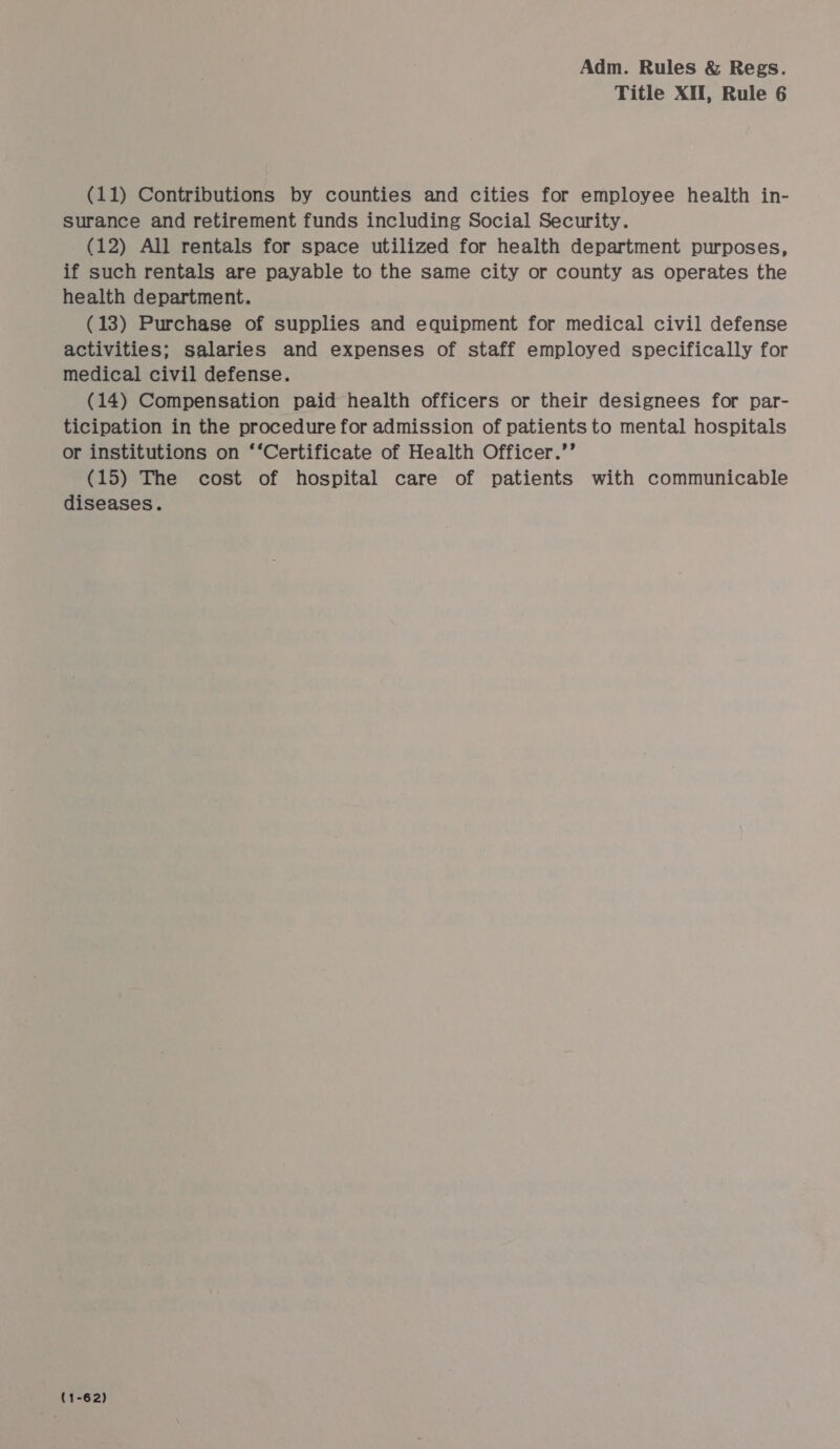 Title XII, Rule 6 (11) Contributions by counties and cities for employee health in- surance and retirement funds including Social Security. (12) All rentals for space utilized for health department purposes, if such rentals are payable to the same city or county as operates the health department. (13) Purchase of supplies and equipment for medical civil defense activities; salaries and expenses of staff employed specifically for medical civil defense. (14) Compensation paid health officers or their designees for par- ticipation in the procedure for admission of patients to mental hospitals or institutions on ‘‘Certificate of Health Officer.’’ (15) The cost of hospital care of patients with communicable diseases. (1-62)